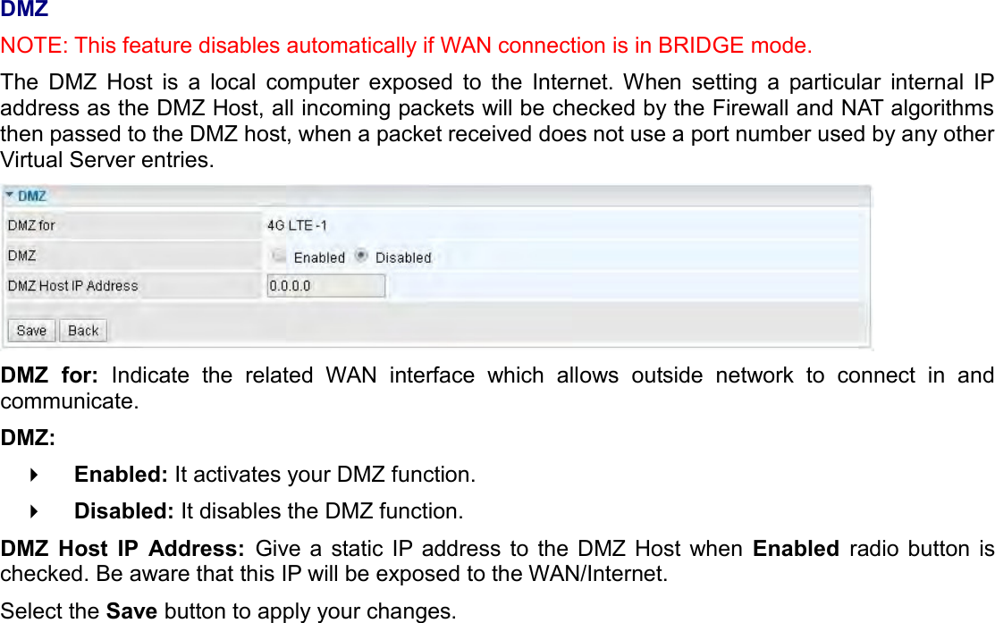    DMZ NOTE: This feature disables automatically if WAN connection is in BRIDGE mode. The  DMZ  Host  is  a  local  computer  exposed  to  the  Internet.  When  setting  a  particular  internal  IP address as the DMZ Host, all incoming packets will be checked by the Firewall and NAT algorithms then passed to the DMZ host, when a packet received does not use a port number used by any other Virtual Server entries.  DMZ  for:  Indicate  the  related  WAN  interface  which  allows  outside  network  to  connect  in  and communicate.  DMZ:    Enabled: It activates your DMZ function.    Disabled: It disables the DMZ function. DMZ  Host  IP  Address:  Give a  static IP  address to  the  DMZ  Host  when  Enabled  radio  button  is checked. Be aware that this IP will be exposed to the WAN/Internet. Select the Save button to apply your changes.   