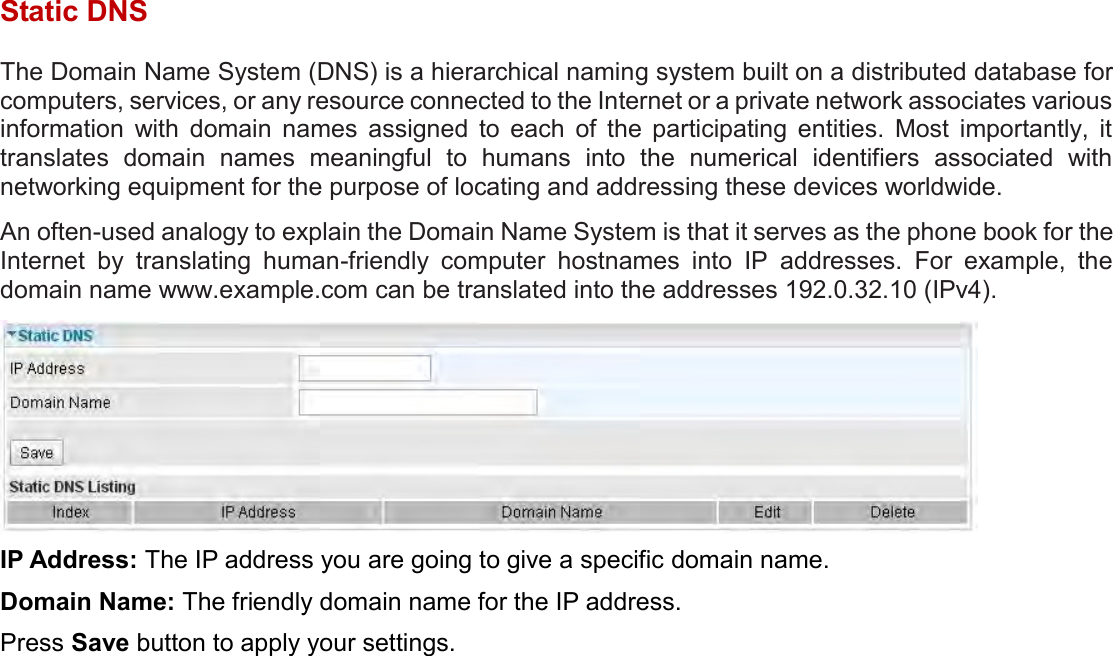    Static DNS The Domain Name System (DNS) is a hierarchical naming system built on a distributed database for computers, services, or any resource connected to the Internet or a private network associates various information  with  domain  names  assigned  to  each  of  the  participating  entities.  Most  importantly,  it translates  domain  names  meaningful  to  humans  into  the  numerical  identifiers  associated  with networking equipment for the purpose of locating and addressing these devices worldwide. An often-used analogy to explain the Domain Name System is that it serves as the phone book for the Internet  by  translating  human-friendly  computer  hostnames  into  IP  addresses.  For  example,  the domain name www.example.com can be translated into the addresses 192.0.32.10 (IPv4).  IP Address: The IP address you are going to give a specific domain name. Domain Name: The friendly domain name for the IP address. Press Save button to apply your settings.  