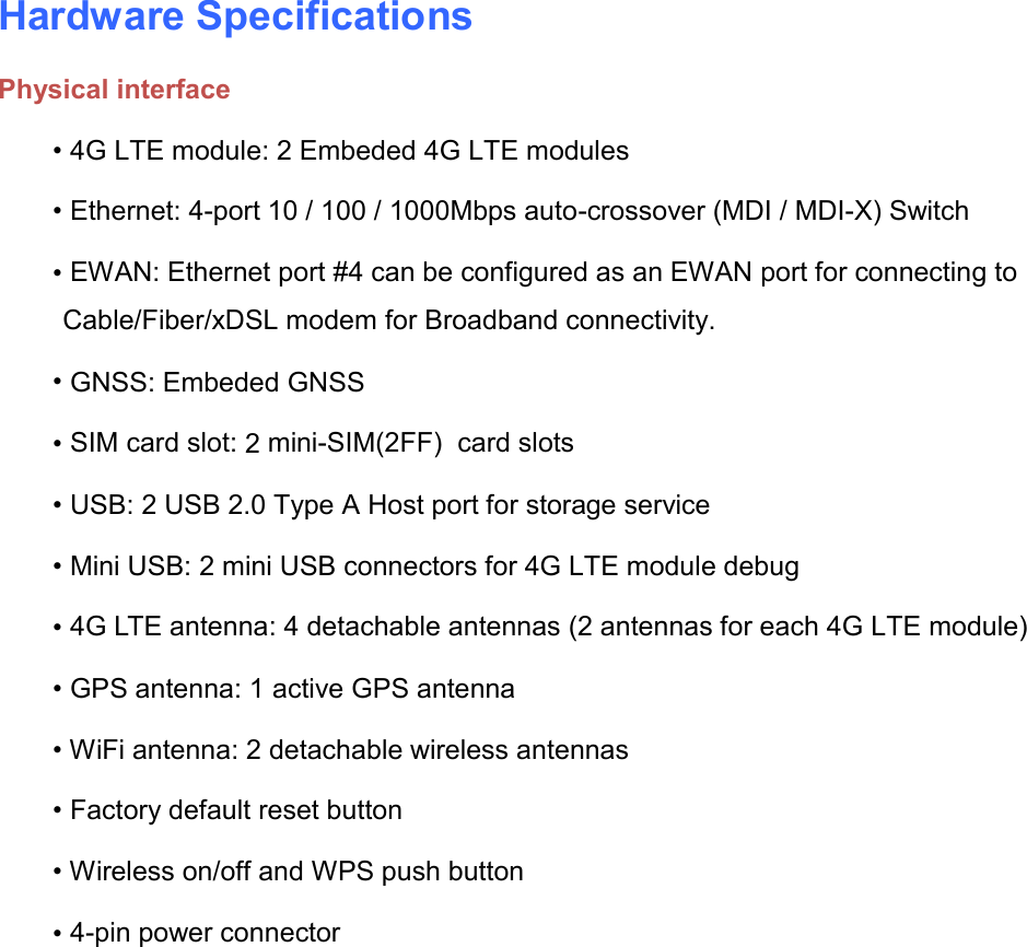    Hardware Specifications Physical interface • 4G LTE module: 2 Embeded 4G LTE modules • Ethernet: 4-port 10 / 100 / 1000Mbps auto-crossover (MDI / MDI-X) Switch • EWAN: Ethernet port #4 can be configured as an EWAN port for connecting to Cable/Fiber/xDSL modem for Broadband connectivity. • GNSS: Embeded GNSS • SIM card slot: 2 mini-SIM(2FF)  card slots • USB: 2 USB 2.0 Type A Host port for storage service • Mini USB: 2 mini USB connectors for 4G LTE module debug • 4G LTE antenna: 4 detachable antennas (2 antennas for each 4G LTE module) • GPS antenna: 1 active GPS antenna • WiFi antenna: 2 detachable wireless antennas • Factory default reset button • Wireless on/off and WPS push button • 4-pin power connector   
