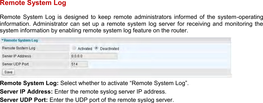    Remote System Log Remote  System  Log  is  designed  to  keep  remote  administrators  informed  of  the  system-operating information. Administrator can set up  a  remote system  log  server for  receiving and  monitoring the system information by enabling remote system log feature on the router.  Remote System Log: Select whether to activate “Remote System Log”. Server IP Address: Enter the remote syslog server IP address. Server UDP Port: Enter the UDP port of the remote syslog server.   