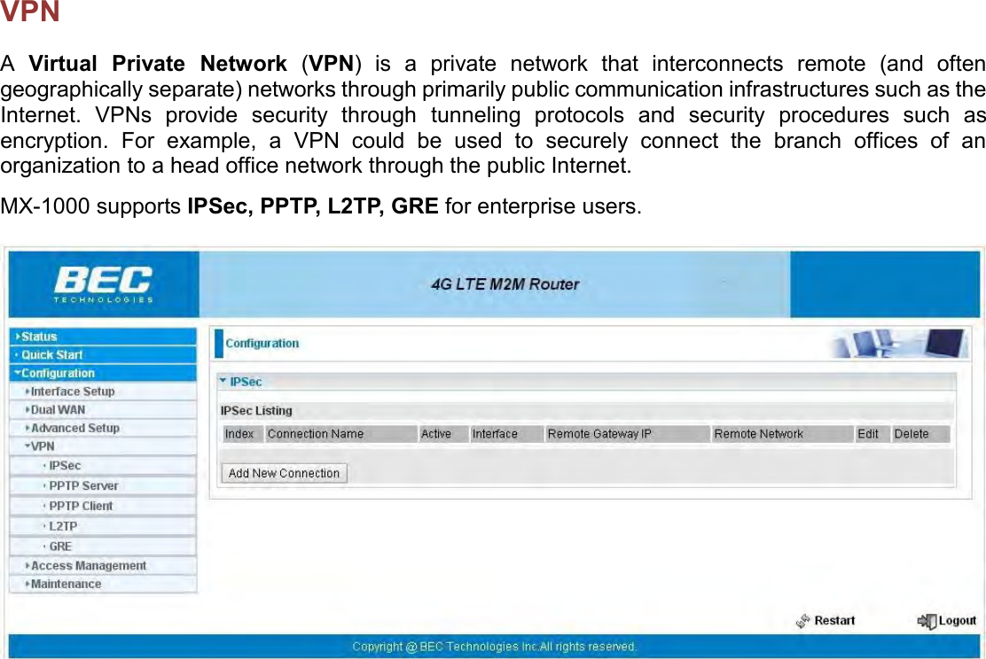    VPN A  Virtual  Private  Network  (VPN)  is  a  private  network  that  interconnects  remote  (and  often geographically separate) networks through primarily public communication infrastructures such as the Internet.  VPNs  provide  security  through  tunneling  protocols  and  security  procedures  such  as encryption.  For  example,  a  VPN  could  be  used  to  securely  connect  the  branch  offices  of  an organization to a head office network through the public Internet.  MX-1000 supports IPSec, PPTP, L2TP, GRE for enterprise users.    