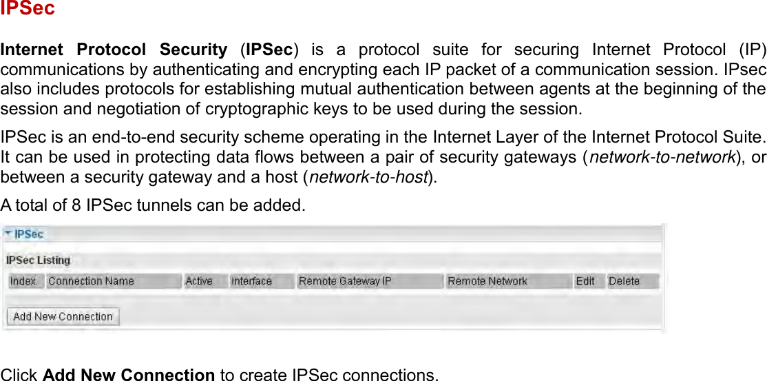    IPSec  Internet  Protocol  Security  (IPSec)  is  a  protocol  suite  for  securing  Internet  Protocol  (IP) communications by authenticating and encrypting each IP packet of a communication session. IPsec also includes protocols for establishing mutual authentication between agents at the beginning of the session and negotiation of cryptographic keys to be used during the session. IPSec is an end-to-end security scheme operating in the Internet Layer of the Internet Protocol Suite. It can be used in protecting data flows between a pair of security gateways (network-to-network), or between a security gateway and a host (network-to-host). A total of 8 IPSec tunnels can be added.    Click Add New Connection to create IPSec connections.  