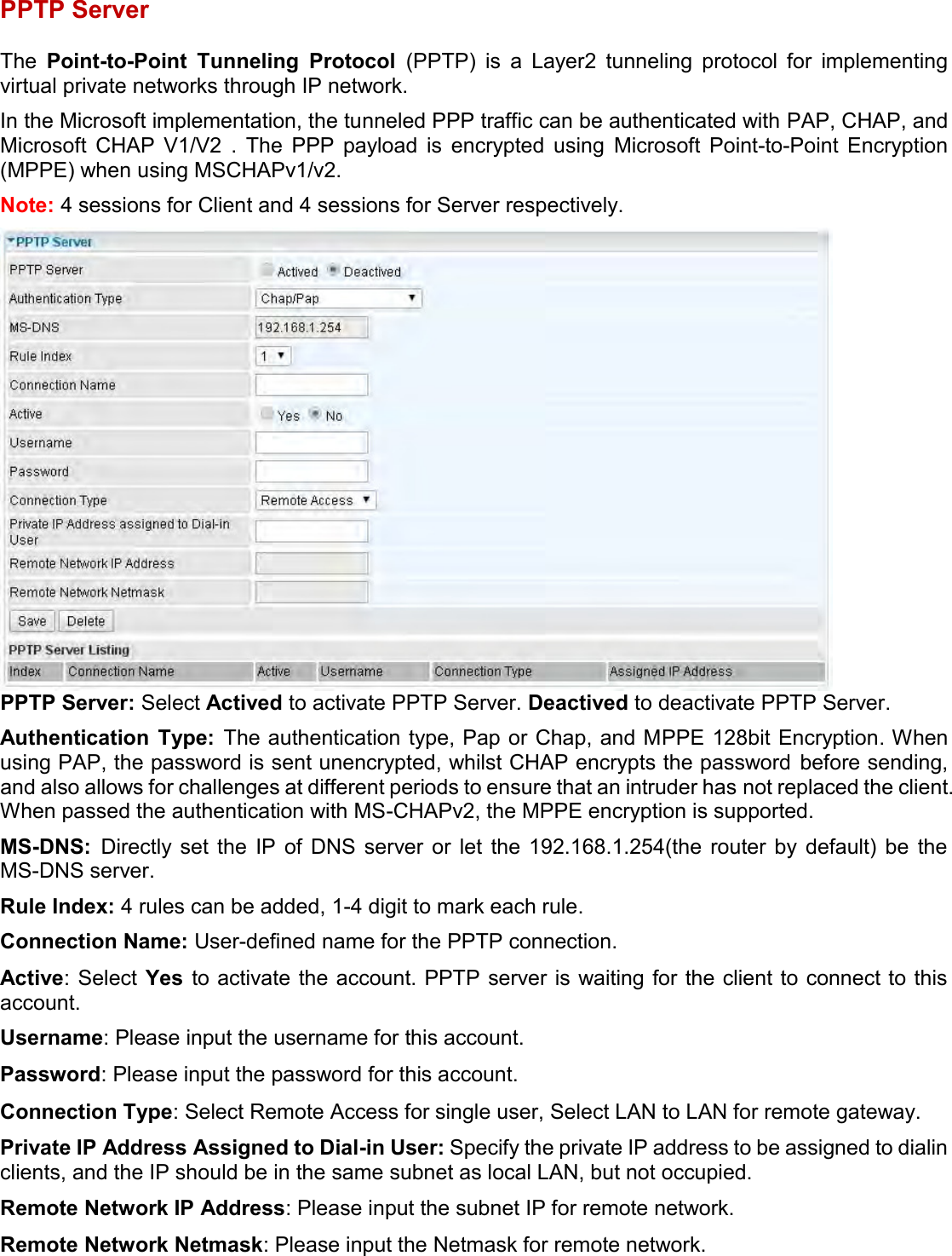    PPTP Server  The  Point-to-Point  Tunneling  Protocol  (PPTP)  is  a  Layer2  tunneling  protocol  for  implementing virtual private networks through IP network. In the Microsoft implementation, the tunneled PPP traffic can be authenticated with PAP, CHAP, and Microsoft  CHAP  V1/V2  .  The  PPP  payload  is  encrypted  using  Microsoft  Point-to-Point  Encryption (MPPE) when using MSCHAPv1/v2. Note: 4 sessions for Client and 4 sessions for Server respectively.  PPTP Server: Select Actived to activate PPTP Server. Deactived to deactivate PPTP Server. Authentication  Type:  The authentication type, Pap or Chap, and MPPE 128bit Encryption. When using PAP, the password is sent unencrypted, whilst CHAP encrypts the password before sending, and also allows for challenges at different periods to ensure that an intruder has not replaced the client. When passed the authentication with MS-CHAPv2, the MPPE encryption is supported. MS-DNS:  Directly  set  the  IP  of  DNS  server  or  let  the  192.168.1.254(the  router  by  default)  be  the MS-DNS server. Rule Index: 4 rules can be added, 1-4 digit to mark each rule. Connection Name: User-defined name for the PPTP connection. Active: Select  Yes  to activate the account. PPTP server is waiting for the client to connect to this account. Username: Please input the username for this account. Password: Please input the password for this account. Connection Type: Select Remote Access for single user, Select LAN to LAN for remote gateway. Private IP Address Assigned to Dial-in User: Specify the private IP address to be assigned to dialin clients, and the IP should be in the same subnet as local LAN, but not occupied. Remote Network IP Address: Please input the subnet IP for remote network. Remote Network Netmask: Please input the Netmask for remote network. 