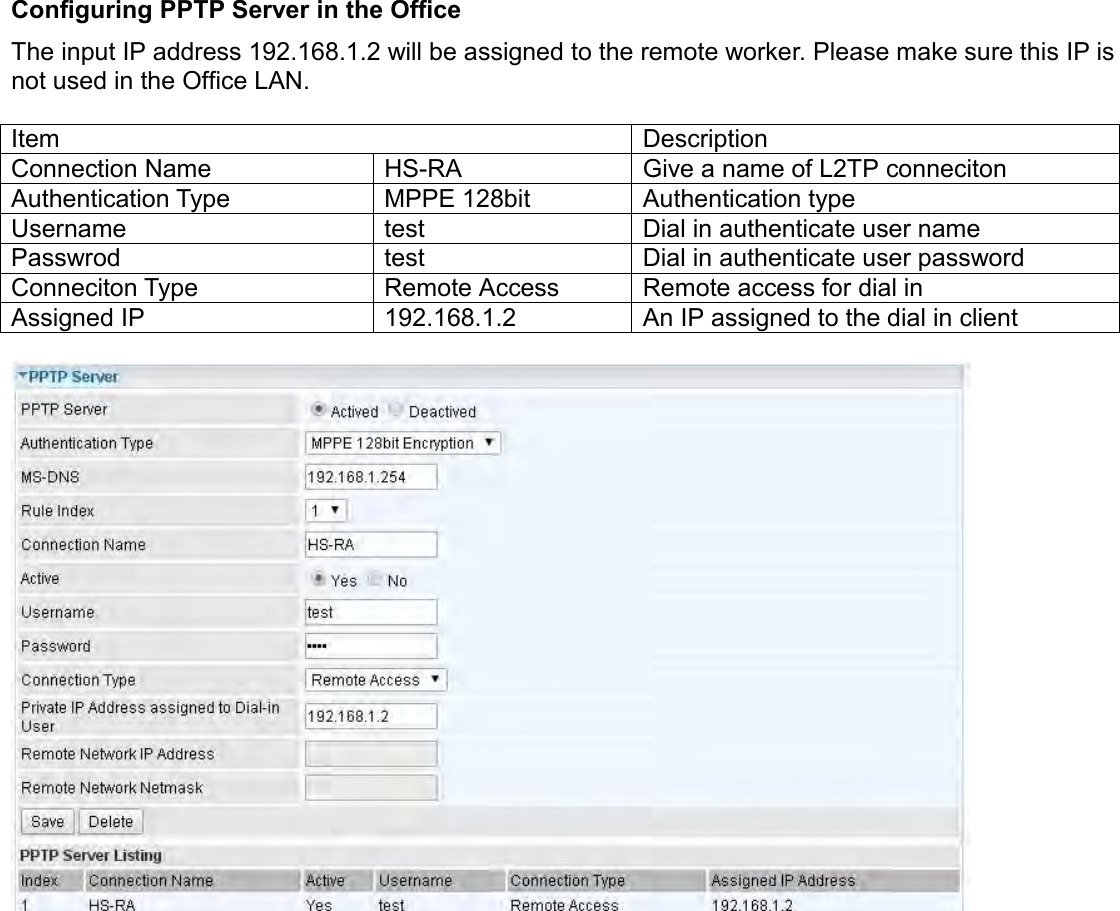    Configuring PPTP Server in the Office The input IP address 192.168.1.2 will be assigned to the remote worker. Please make sure this IP is not used in the Office LAN.   Item Description Connection Name HS-RA Give a name of L2TP conneciton Authentication Type MPPE 128bit Authentication type Username test Dial in authenticate user name Passwrod test Dial in authenticate user password Conneciton Type Remote Access Remote access for dial in Assigned IP 192.168.1.2 An IP assigned to the dial in client     