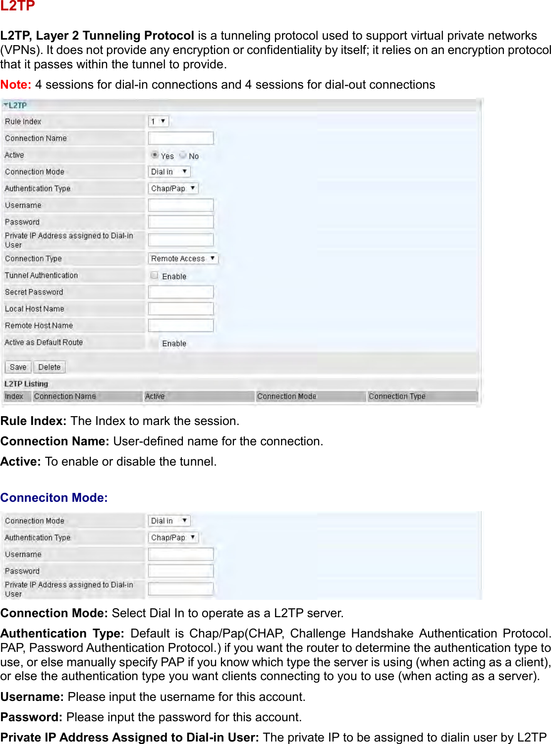    L2TP  L2TP, Layer 2 Tunneling Protocol is a tunneling protocol used to support virtual private networks (VPNs). It does not provide any encryption or confidentiality by itself; it relies on an encryption protocol that it passes within the tunnel to provide. Note: 4 sessions for dial-in connections and 4 sessions for dial-out connections  Rule Index: The Index to mark the session. Connection Name: User-defined name for the connection. Active: To enable or disable the tunnel.  Conneciton Mode:  Connection Mode: Select Dial In to operate as a L2TP server.  Authentication  Type:  Default  is  Chap/Pap(CHAP,  Challenge  Handshake  Authentication  Protocol. PAP, Password Authentication Protocol.) if you want the router to determine the authentication type to use, or else manually specify PAP if you know which type the server is using (when acting as a client), or else the authentication type you want clients connecting to you to use (when acting as a server).  Username: Please input the username for this account. Password: Please input the password for this account. Private IP Address Assigned to Dial-in User: The private IP to be assigned to dialin user by L2TP 