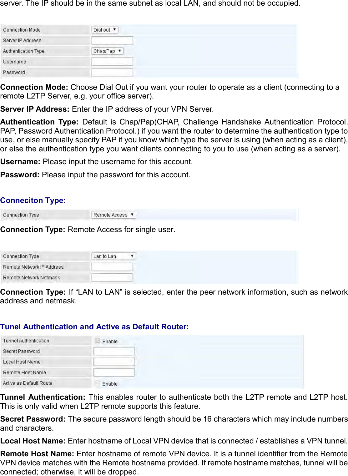   server. The IP should be in the same subnet as local LAN, and should not be occupied.    Connection Mode: Choose Dial Out if you want your router to operate as a client (connecting to a remote L2TP Server, e.g, your office server). Server IP Address: Enter the IP address of your VPN Server.  Authentication  Type:  Default  is  Chap/Pap(CHAP,  Challenge  Handshake  Authentication  Protocol. PAP, Password Authentication Protocol.) if you want the router to determine the authentication type to use, or else manually specify PAP if you know which type the server is using (when acting as a client), or else the authentication type you want clients connecting to you to use (when acting as a server).  Username: Please input the username for this account. Password: Please input the password for this account.  Conneciton Type:  Connection Type: Remote Access for single user.   Connection Type: If “LAN to LAN” is selected, enter the peer network information, such as network address and netmask.  Tunel Authentication and Active as Default Router:  Tunnel  Authentication: This enables router to authenticate both the L2TP remote and L2TP host. This is only valid when L2TP remote supports this feature. Secret Password: The secure password length should be 16 characters which may include numbers and characters. Local Host Name: Enter hostname of Local VPN device that is connected / establishes a VPN tunnel.  Remote Host Name: Enter hostname of remote VPN device. It is a tunnel identifier from the Remote VPN device matches with the Remote hostname provided. If remote hostname matches, tunnel will be connected; otherwise, it will be dropped. 