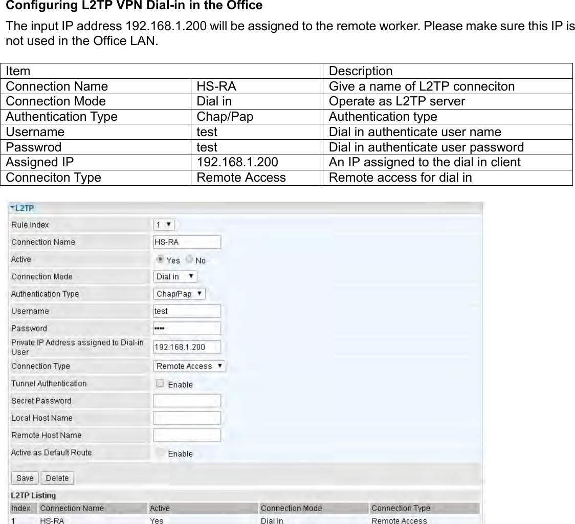    Configuring L2TP VPN Dial-in in the Office The input IP address 192.168.1.200 will be assigned to the remote worker. Please make sure this IP is not used in the Office LAN.  Item Description Connection Name HS-RA Give a name of L2TP conneciton Connection Mode Dial in Operate as L2TP server Authentication Type Chap/Pap Authentication type Username test Dial in authenticate user name Passwrod test Dial in authenticate user password Assigned IP 192.168.1.200 An IP assigned to the dial in client Conneciton Type Remote Access Remote access for dial in      