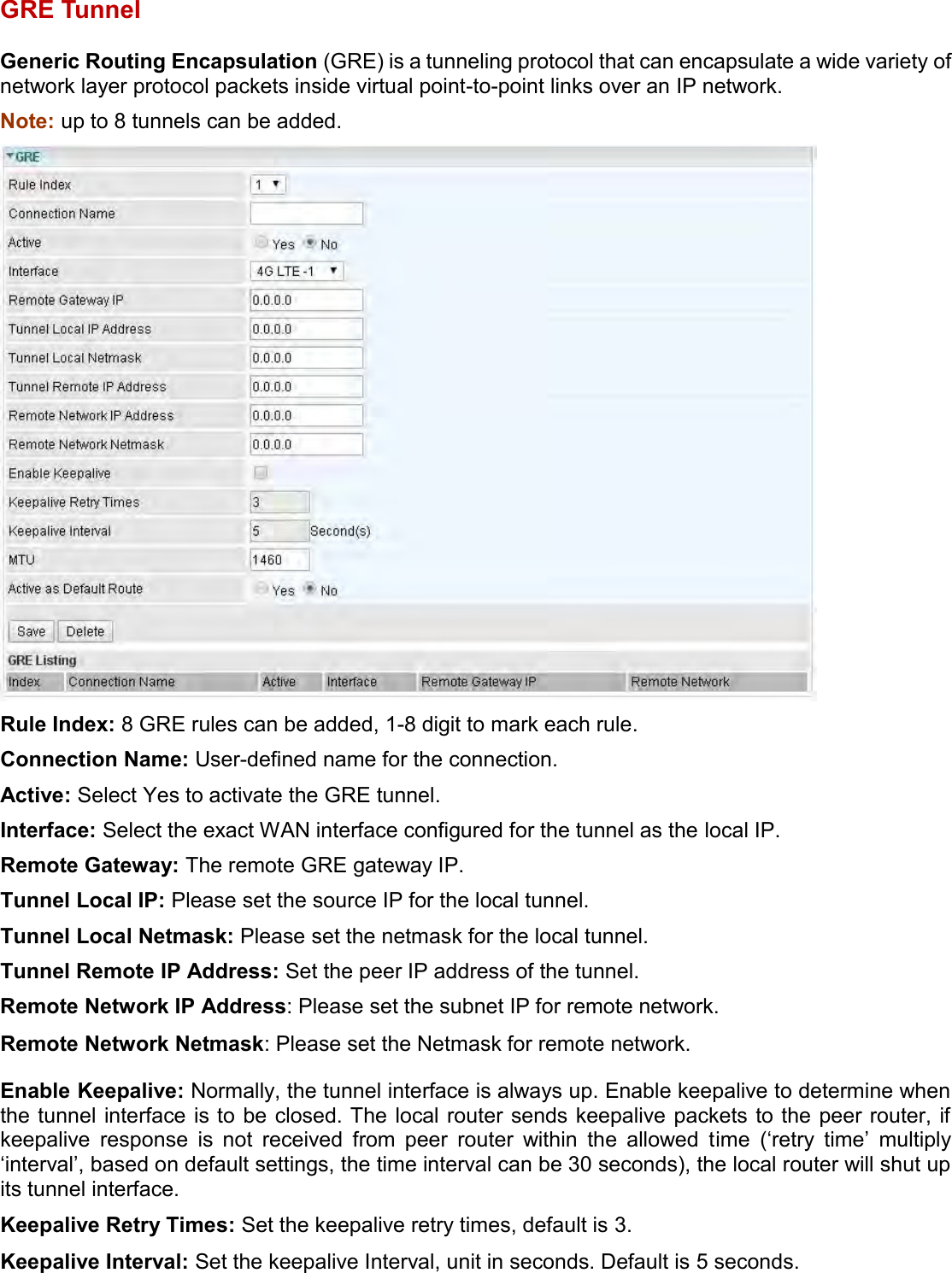    GRE Tunnel Generic Routing Encapsulation (GRE) is a tunneling protocol that can encapsulate a wide variety of network layer protocol packets inside virtual point-to-point links over an IP network. Note: up to 8 tunnels can be added.  Rule Index: 8 GRE rules can be added, 1-8 digit to mark each rule. Connection Name: User-defined name for the connection. Active: Select Yes to activate the GRE tunnel. Interface: Select the exact WAN interface configured for the tunnel as the local IP. Remote Gateway: The remote GRE gateway IP. Tunnel Local IP: Please set the source IP for the local tunnel. Tunnel Local Netmask: Please set the netmask for the local tunnel. Tunnel Remote IP Address: Set the peer IP address of the tunnel. Remote Network IP Address: Please set the subnet IP for remote network. Remote Network Netmask: Please set the Netmask for remote network. Enable Keepalive: Normally, the tunnel interface is always up. Enable keepalive to determine when the tunnel interface is to be  closed. The local router sends keepalive packets to the peer router, if keepalive  response  is  not  received  from  peer  router  within  the  allowed  time  (‘retry  time’  multiply ‘interval’, based on default settings, the time interval can be 30 seconds), the local router will shut up its tunnel interface. Keepalive Retry Times: Set the keepalive retry times, default is 3. Keepalive Interval: Set the keepalive Interval, unit in seconds. Default is 5 seconds. 