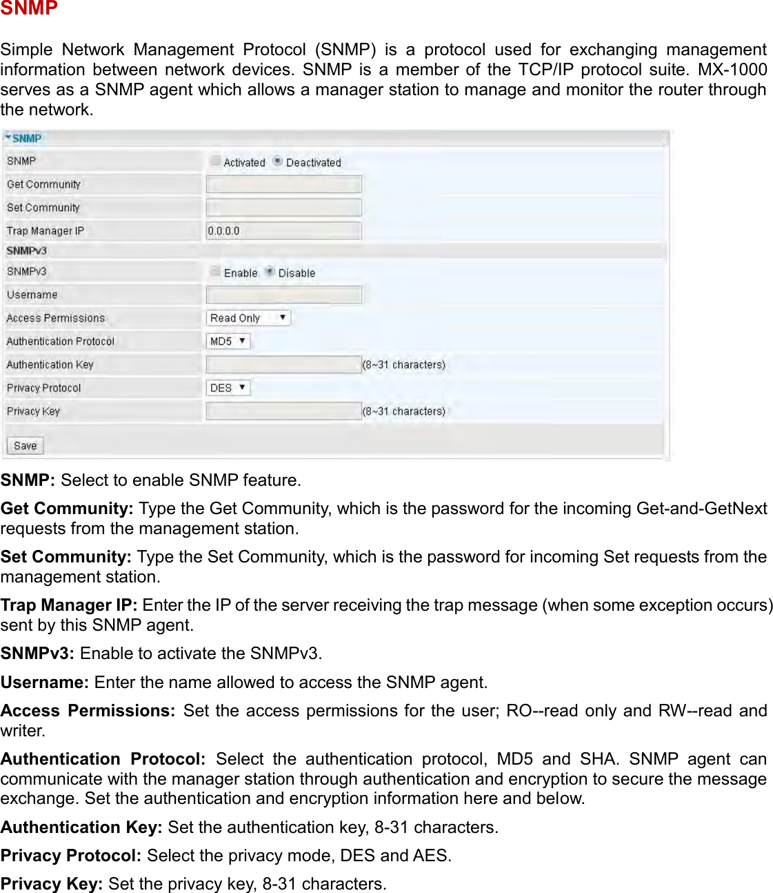    SNMP Simple  Network  Management  Protocol  (SNMP)  is  a  protocol  used  for  exchanging  management information  between  network  devices.  SNMP  is  a  member  of  the  TCP/IP  protocol  suite.  MX-1000 serves as a SNMP agent which allows a manager station to manage and monitor the router through the network.  SNMP: Select to enable SNMP feature. Get Community: Type the Get Community, which is the password for the incoming Get-and-GetNext requests from the management station. Set Community: Type the Set Community, which is the password for incoming Set requests from the management station. Trap Manager IP: Enter the IP of the server receiving the trap message (when some exception occurs) sent by this SNMP agent. SNMPv3: Enable to activate the SNMPv3. Username: Enter the name allowed to access the SNMP agent. Access  Permissions:  Set the access permissions for the user; RO--read only and RW--read and writer. Authentication  Protocol:  Select  the  authentication  protocol,  MD5  and  SHA.  SNMP  agent  can communicate with the manager station through authentication and encryption to secure the message exchange. Set the authentication and encryption information here and below. Authentication Key: Set the authentication key, 8-31 characters. Privacy Protocol: Select the privacy mode, DES and AES. Privacy Key: Set the privacy key, 8-31 characters.   