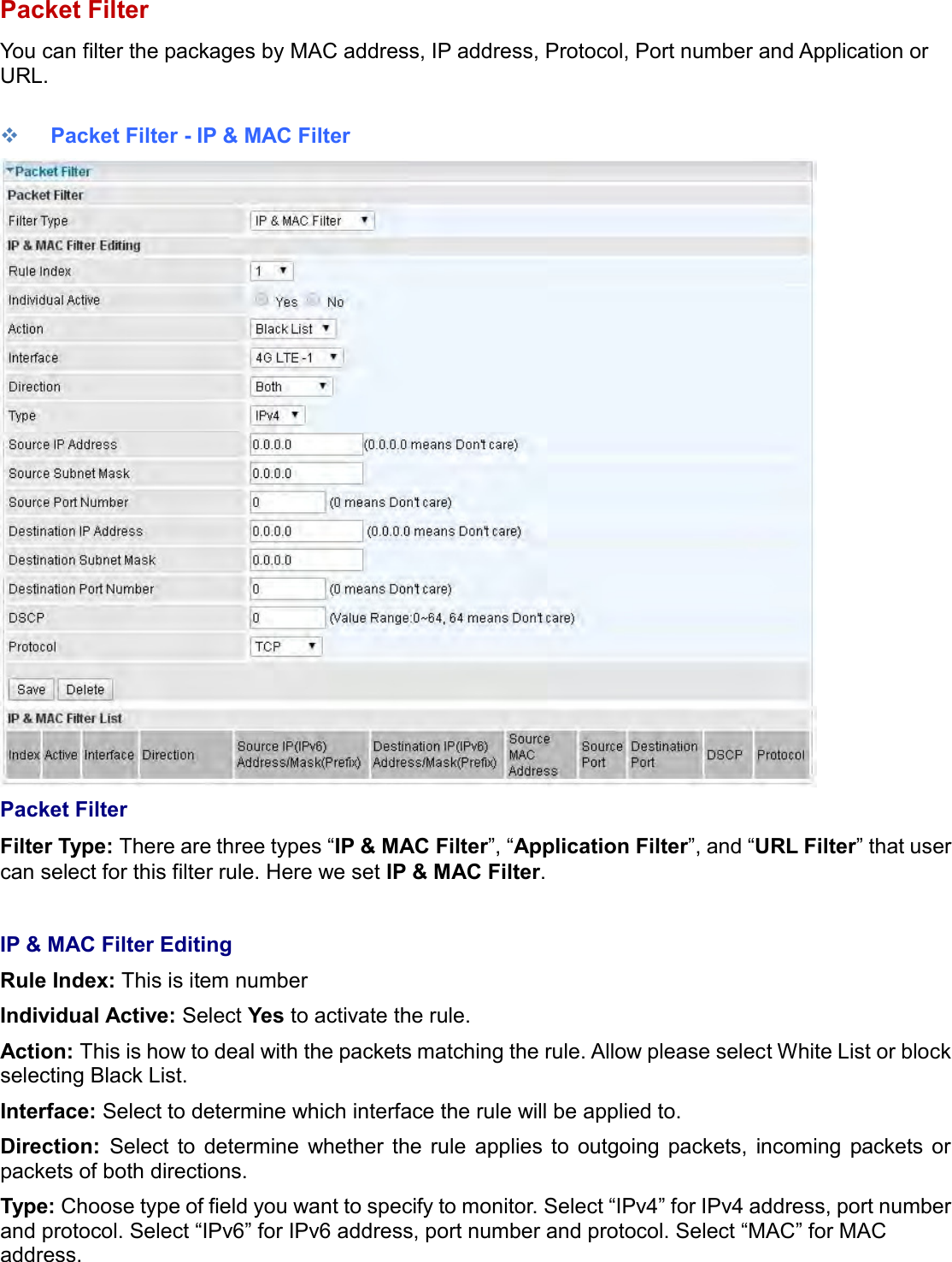    Packet Filter You can filter the packages by MAC address, IP address, Protocol, Port number and Application or URL.    Packet Filter - IP &amp; MAC Filter  Packet Filter Filter Type: There are three types “IP &amp; MAC Filter”, “Application Filter”, and “URL Filter” that user can select for this filter rule. Here we set IP &amp; MAC Filter.  IP &amp; MAC Filter Editing Rule Index: This is item number Individual Active: Select Yes to activate the rule. Action: This is how to deal with the packets matching the rule. Allow please select White List or block selecting Black List. Interface: Select to determine which interface the rule will be applied to. Direction:  Select  to  determine  whether  the  rule  applies  to  outgoing  packets,  incoming  packets  or packets of both directions. Type: Choose type of field you want to specify to monitor. Select “IPv4” for IPv4 address, port number and protocol. Select “IPv6” for IPv6 address, port number and protocol. Select “MAC” for MAC address.  