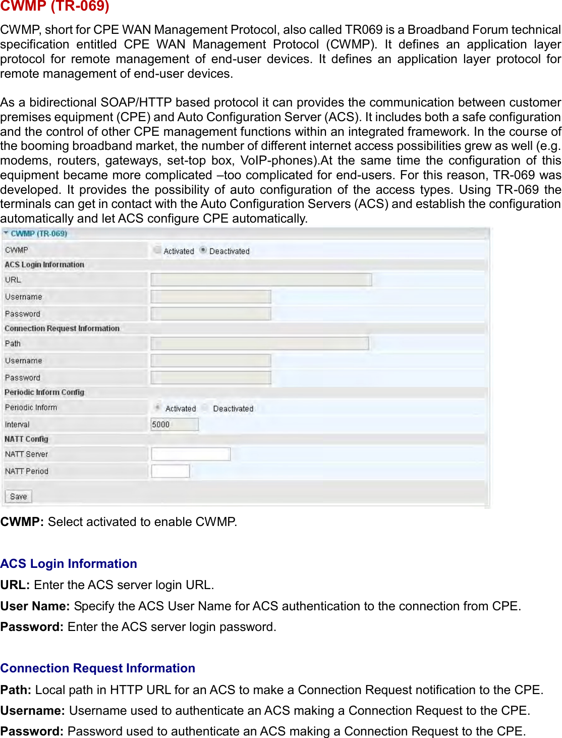    CWMP (TR-069) CWMP, short for CPE WAN Management Protocol, also called TR069 is a Broadband Forum technical specification  entitled  CPE  WAN  Management  Protocol  (CWMP).  It  defines  an  application  layer protocol  for  remote  management  of  end-user  devices.  It  defines  an  application  layer  protocol  for remote management of end-user devices.   As a bidirectional SOAP/HTTP based protocol it can provides the communication between customer premises equipment (CPE) and Auto Configuration Server (ACS). It includes both a safe configuration and the control of other CPE management functions within an integrated framework. In the course of the booming broadband market, the number of different internet access possibilities grew as well (e.g. modems,  routers,  gateways,  set-top  box,  VoIP-phones).At  the  same  time  the  configuration  of  this equipment became more complicated –too complicated for end-users. For this reason, TR-069 was developed.  It  provides  the  possibility  of  auto  configuration  of  the  access  types.  Using  TR-069  the terminals can get in contact with the Auto Configuration Servers (ACS) and establish the configuration automatically and let ACS configure CPE automatically.  CWMP: Select activated to enable CWMP.   ACS Login Information  URL: Enter the ACS server login URL.  User Name: Specify the ACS User Name for ACS authentication to the connection from CPE.  Password: Enter the ACS server login password.   Connection Request Information Path: Local path in HTTP URL for an ACS to make a Connection Request notification to the CPE.  Username: Username used to authenticate an ACS making a Connection Request to the CPE.  Password: Password used to authenticate an ACS making a Connection Request to the CPE.   