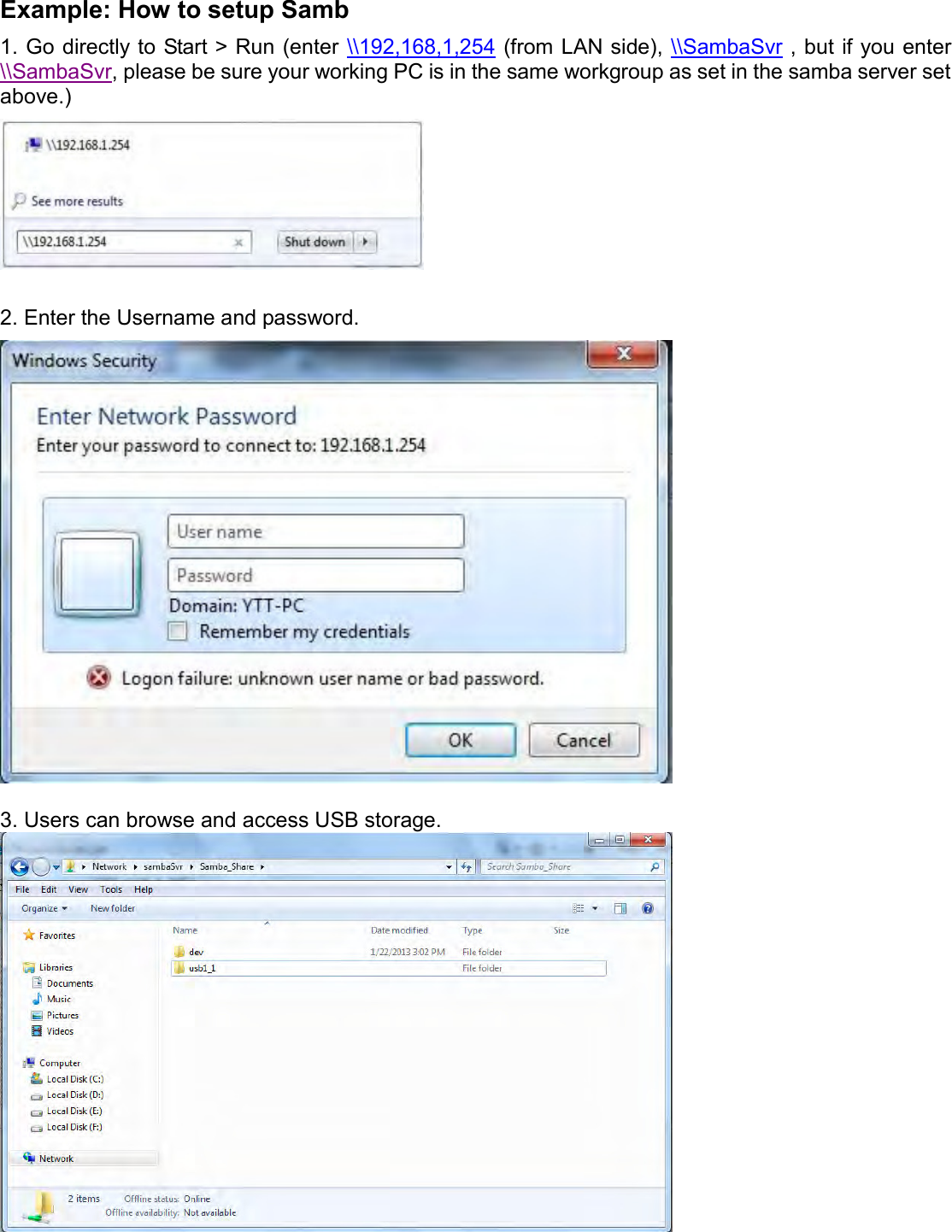    Example: How to setup Samb 1. Go directly to Start &gt; Run (enter \\192,168,1,254 (from LAN side), \\SambaSvr , but if you enter \\SambaSvr, please be sure your working PC is in the same workgroup as set in the samba server set above.)   2. Enter the Username and password.   3. Users can browse and access USB storage.    