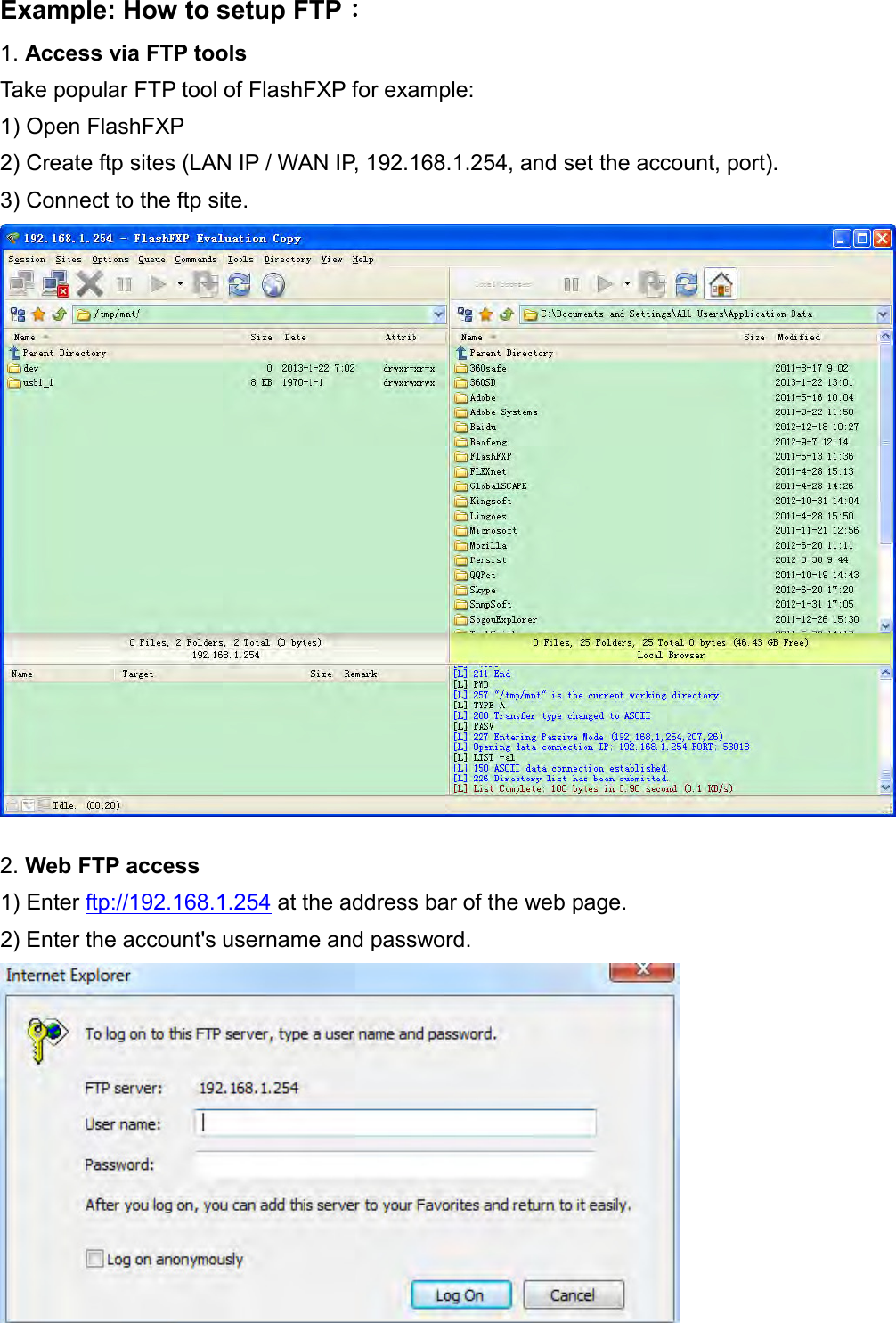    Example: How to setup FTP： 1. Access via FTP tools  Take popular FTP tool of FlashFXP for example: 1) Open FlashFXP 2) Create ftp sites (LAN IP / WAN IP, 192.168.1.254, and set the account, port). 3) Connect to the ftp site.   2. Web FTP access  1) Enter ftp://192.168.1.254 at the address bar of the web page. 2) Enter the account&apos;s username and password.   