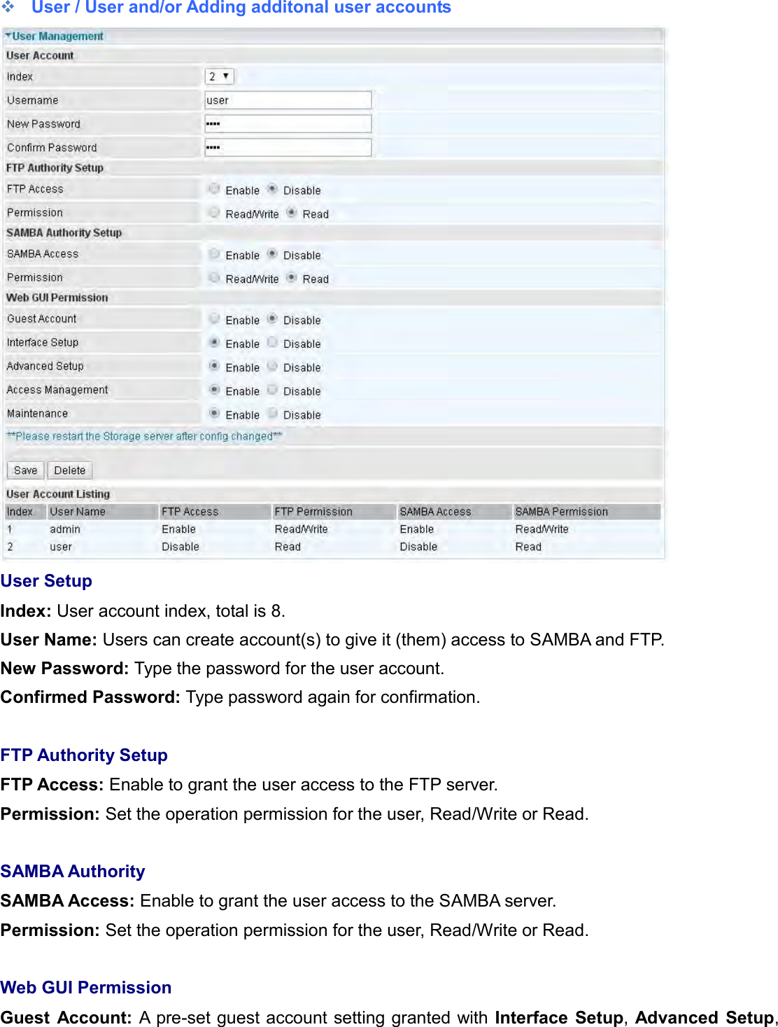     User / User and/or Adding additonal user accounts   User Setup Index: User account index, total is 8. User Name: Users can create account(s) to give it (them) access to SAMBA and FTP.  New Password: Type the password for the user account.  Confirmed Password: Type password again for confirmation.  FTP Authority Setup FTP Access: Enable to grant the user access to the FTP server. Permission: Set the operation permission for the user, Read/Write or Read.  SAMBA Authority SAMBA Access: Enable to grant the user access to the SAMBA server. Permission: Set the operation permission for the user, Read/Write or Read.   Web GUI Permission Guest  Account: A pre-set guest account setting granted with Interface  Setup, Advanced  Setup, 