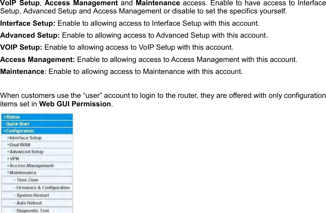   VoIP  Setup,  Access  Management and Maintenance access. Enable to have access to Interface Setup, Advanced Setup and Access Management or disable to set the specifics yourself. Interface Setup: Enable to allowing access to Interface Setup with this account. Advanced Setup: Enable to allowing access to Advanced Setup with this account.  VOIP Setup: Enable to allowing access to VoIP Setup with this account. Access Management: Enable to allowing access to Access Management with this account. Maintenance: Enable to allowing access to Maintenance with this account.  When customers use the “user” account to login to the router, they are offered with only configuration items set in Web GUI Permission.    