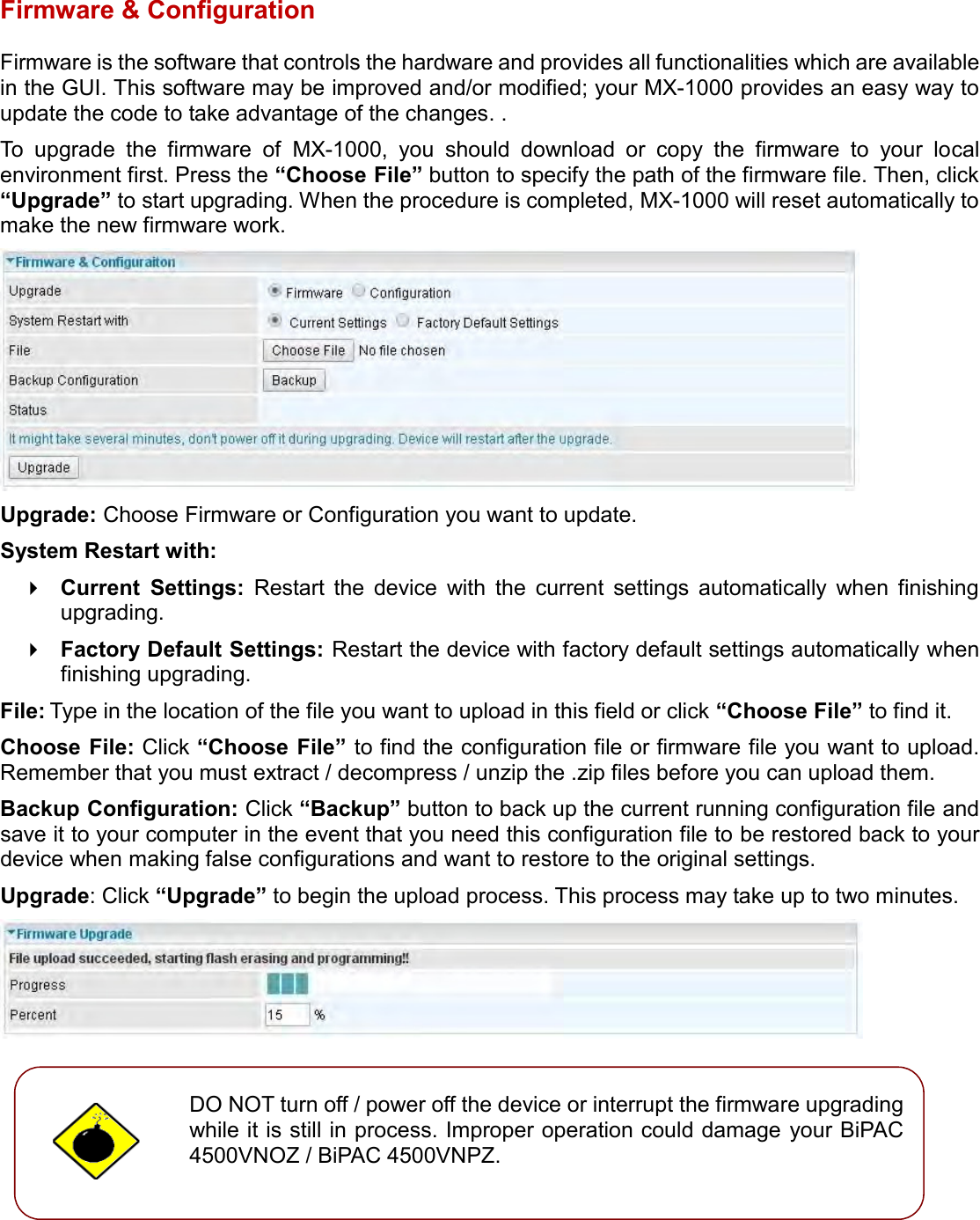    Firmware &amp; Configuration Firmware is the software that controls the hardware and provides all functionalities which are available in the GUI. This software may be improved and/or modified; your MX-1000 provides an easy way to update the code to take advantage of the changes. . To  upgrade  the  firmware  of  MX-1000,  you  should  download  or  copy  the  firmware  to  your  local environment first. Press the “Choose File” button to specify the path of the firmware file. Then, click “Upgrade” to start upgrading. When the procedure is completed, MX-1000 will reset automatically to make the new firmware work.  Upgrade: Choose Firmware or Configuration you want to update. System Restart with:  Current  Settings:  Restart  the  device  with  the  current  settings  automatically  when  finishing upgrading.  Factory Default Settings: Restart the device with factory default settings automatically when finishing upgrading. File: Type in the location of the file you want to upload in this field or click “Choose File” to find it. Choose File: Click “Choose File” to find the configuration file or firmware file you want to upload. Remember that you must extract / decompress / unzip the .zip files before you can upload them. Backup Configuration: Click “Backup” button to back up the current running configuration file and save it to your computer in the event that you need this configuration file to be restored back to your device when making false configurations and want to restore to the original settings. Upgrade: Click “Upgrade” to begin the upload process. This process may take up to two minutes.           DO NOT turn off / power off the device or interrupt the firmware upgrading while it is still in process. Improper operation could damage your BiPAC 4500VNOZ / BiPAC 4500VNPZ.   