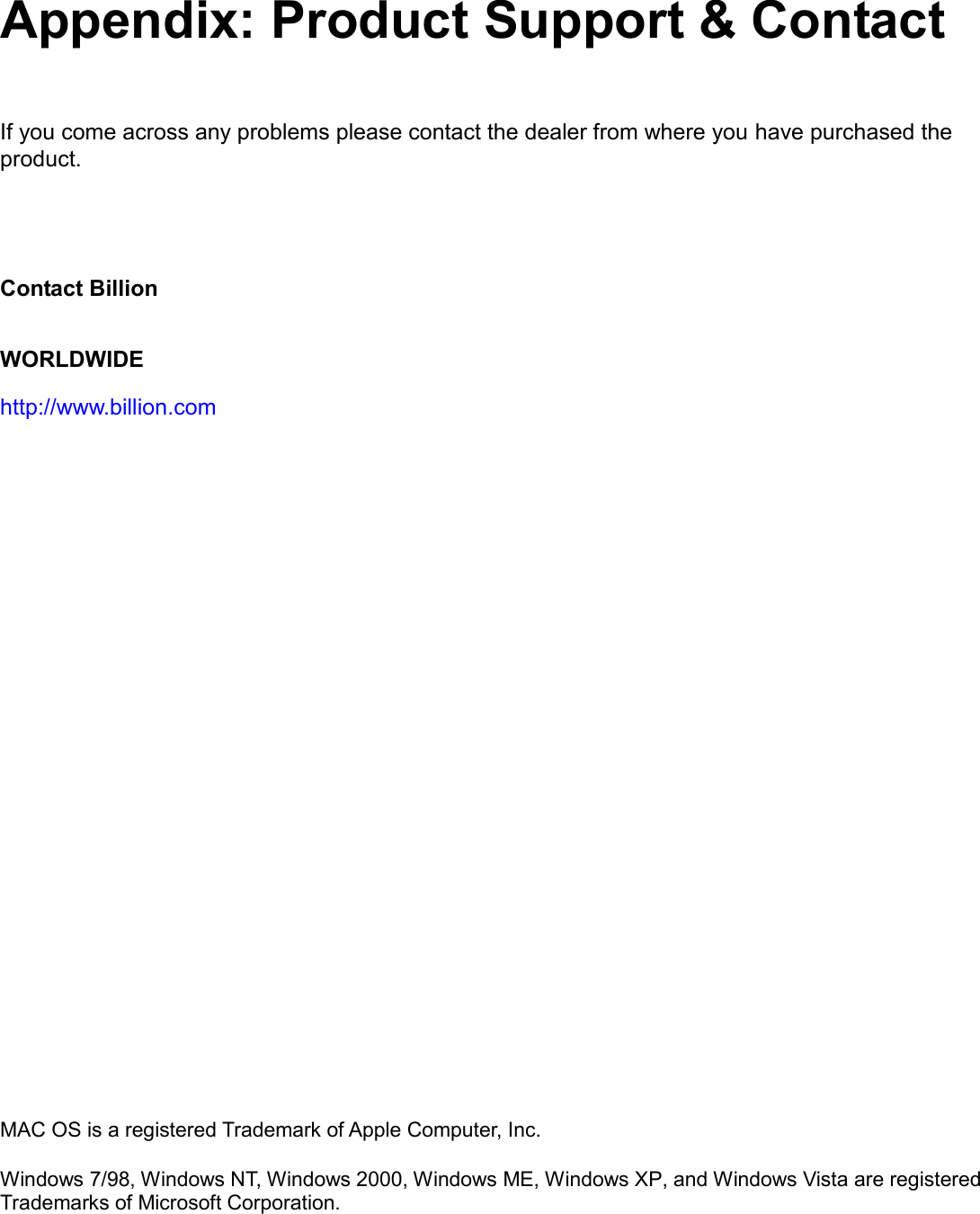    Appendix: Product Support &amp; Contact  If you come across any problems please contact the dealer from where you have purchased the product.      Contact Billion WORLDWIDE http://www.billion.com                                     MAC OS is a registered Trademark of Apple Computer, Inc.  Windows 7/98, Windows NT, Windows 2000, Windows ME, Windows XP, and Windows Vista are registered Trademarks of Microsoft Corporation. 