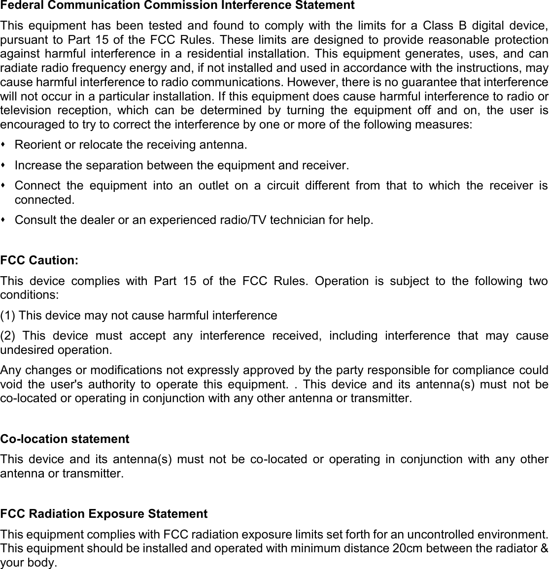    Federal Communication Commission Interference Statement This  equipment  has  been  tested  and  found  to  comply  with  the  limits  for  a  Class  B  digital  device, pursuant to  Part 15 of the FCC Rules.  These limits are designed to provide reasonable protection against  harmful  interference  in  a  residential  installation. This  equipment  generates,  uses,  and  can radiate radio frequency energy and, if not installed and used in accordance with the instructions, may cause harmful interference to radio communications. However, there is no guarantee that interference will not occur in a particular installation. If this equipment does cause harmful interference to radio or television  reception,  which  can  be  determined  by  turning  the  equipment  off  and  on,  the  user  is encouraged to try to correct the interference by one or more of the following measures:   Reorient or relocate the receiving antenna.   Increase the separation between the equipment and receiver.   Connect  the  equipment  into  an  outlet  on  a  circuit  different  from  that  to  which  the  receiver  is connected.   Consult the dealer or an experienced radio/TV technician for help.  FCC Caution: This  device  complies  with  Part  15  of  the  FCC  Rules.  Operation  is  subject  to  the  following  two conditions: (1) This device may not cause harmful interference (2)  This  device  must  accept  any  interference  received,  including  interference  that  may  cause undesired operation. Any changes or modifications not expressly approved by the party responsible for compliance could void  the  user&apos;s  authority  to  operate  this  equipment.  .  This  device  and  its  antenna(s)  must  not  be co-located or operating in conjunction with any other antenna or transmitter.  Co-location statement This  device  and  its  antenna(s)  must  not  be  co-located  or  operating  in  conjunction  with  any  other antenna or transmitter.  FCC Radiation Exposure Statement This equipment complies with FCC radiation exposure limits set forth for an uncontrolled environment. This equipment should be installed and operated with minimum distance 20cm between the radiator &amp; your body.             