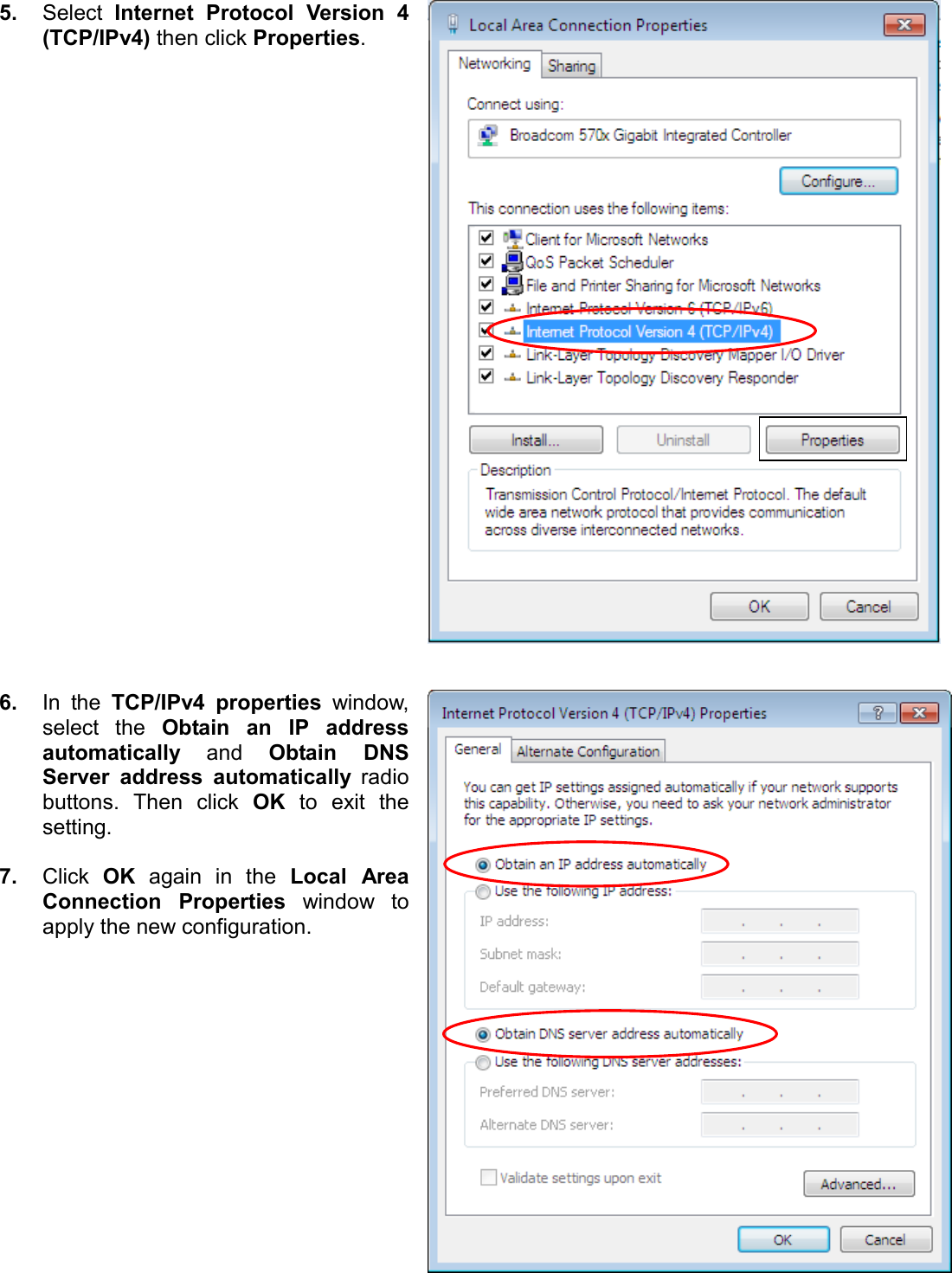    5. Select  Internet  Protocol  Version  4 (TCP/IPv4) then click Properties.     6. In  the  TCP/IPv4  properties  window, select  the  Obtain  an  IP  address automatically and  Obtain  DNS Server  address  automatically  radio buttons.  Then  click  OK  to  exit  the setting.  7. Click  OK  again  in  the  Local  Area Connection  Properties  window  to apply the new configuration.  