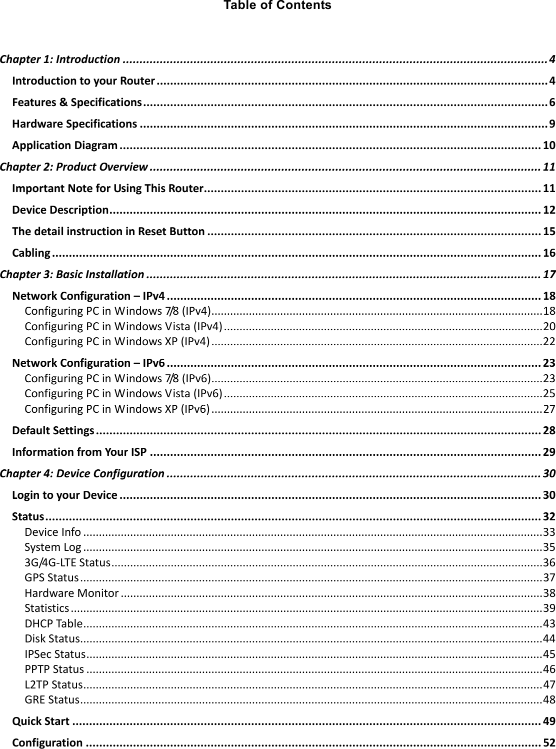   Table of Contents  Chapter 1: Introduction .............................................................................................................................. 4 Introduction to your Router .................................................................................................................... 4 Features &amp; Specifications ........................................................................................................................ 6 Hardware Specifications ......................................................................................................................... 9 Application Diagram ............................................................................................................................. 10 Chapter 2: Product Overview .................................................................................................................... 11 Important Note for Using This Router.................................................................................................... 11 Device Description ................................................................................................................................ 12 The detail instruction in Reset Button ................................................................................................... 15 Cabling ................................................................................................................................................. 16 Chapter 3: Basic Installation ..................................................................................................................... 17 Network Configuration – IPv4 ............................................................................................................... 18 Configuring PC in Windows 7/8 (IPv4) .......................................................................................................... 18 Configuring PC in Windows Vista (IPv4) ...................................................................................................... 20 Configuring PC in Windows XP (IPv4) .......................................................................................................... 22 Network Configuration – IPv6 ............................................................................................................... 23 Configuring PC in Windows 7/8 (IPv6) .......................................................................................................... 23 Configuring PC in Windows Vista (IPv6) ...................................................................................................... 25 Configuring PC in Windows XP (IPv6) .......................................................................................................... 27 Default Settings .................................................................................................................................... 28 Information from Your ISP .................................................................................................................... 29 Chapter 4: Device Configuration ............................................................................................................... 30 Login to your Device ............................................................................................................................. 30 Status ................................................................................................................................................... 32 Device Info ................................................................................................................................................... 33 System Log ................................................................................................................................................... 35 3G/4G-LTE Status .......................................................................................................................................... 36 GPS Status .................................................................................................................................................... 37 Hardware Monitor ....................................................................................................................................... 38 Statistics ....................................................................................................................................................... 39 DHCP Table ................................................................................................................................................... 43 Disk Status .................................................................................................................................................... 44 IPSec Status .................................................................................................................................................. 45 PPTP Status .................................................................................................................................................. 46 L2TP Status ................................................................................................................................................... 47 GRE Status .................................................................................................................................................... 48 Quick Start ........................................................................................................................................... 49 Configuration ....................................................................................................................................... 52 