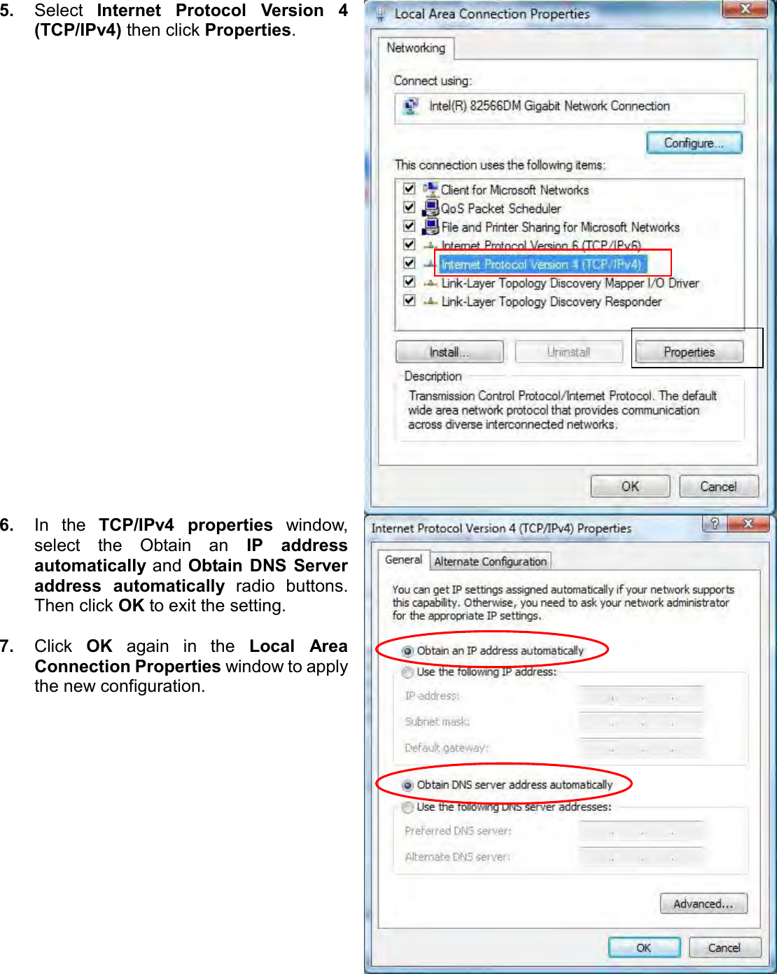   5. Select  Internet  Protocol  Version  4 (TCP/IPv4) then click Properties.  6. In  the  TCP/IPv4  properties  window, select  the  Obtain  an  IP  address automatically and Obtain  DNS  Server address  automatically  radio  buttons. Then click OK to exit the setting.  7. Click  OK  again  in  the  Local  Area Connection Properties window to apply the new configuration.   