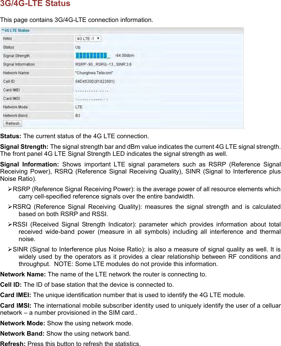    3G/4G-LTE Status This page contains 3G/4G-LTE connection information.  Status: The current status of the 4G LTE connection. Signal Strength: The signal strength bar and dBm value indicates the current 4G LTE signal strength. The front panel 4G LTE Signal Strength LED indicates the signal strength as well. Signal  Information:  Shows important  LTE  signal  parameters  such  as  RSRP  (Reference  Signal Receiving  Power),  RSRQ  (Reference  Signal  Receiving  Quality),  SINR  (Signal  to  Interference  plus Noise Ratio).  RSRP (Reference Signal Receiving Power): is the average power of all resource elements which carry cell-specified reference signals over the entire bandwidth.   RSRQ  (Reference  Signal  Receiving  Quality):  measures  the  signal  strength  and  is  calculated based on both RSRP and RSSI.  RSSI  (Received  Signal  Strength  Indicator):  parameter  which  provides  information  about  total received  wide-band  power  (measure  in  all  symbols)  including  all  interference  and  thermal noise.    SINR (Signal to Interference plus Noise Ratio): is also a measure of signal quality as well. It is widely used  by the operators as it  provides  a clear relationship between RF  conditions  and throughput.  NOTE: Some LTE modules do not provide this information.  Network Name: The name of the LTE network the router is connecting to. Cell ID: The ID of base station that the device is connected to. Card IMEI: The unique identification number that is used to identify the 4G LTE module. Card IMSI: The international mobile subscriber identity used to uniquely identify the user of a celluar network – a number provisioned in the SIM card.. Network Mode: Show the using network mode. Network Band: Show the using network band. Refresh: Press this button to refresh the statistics.   