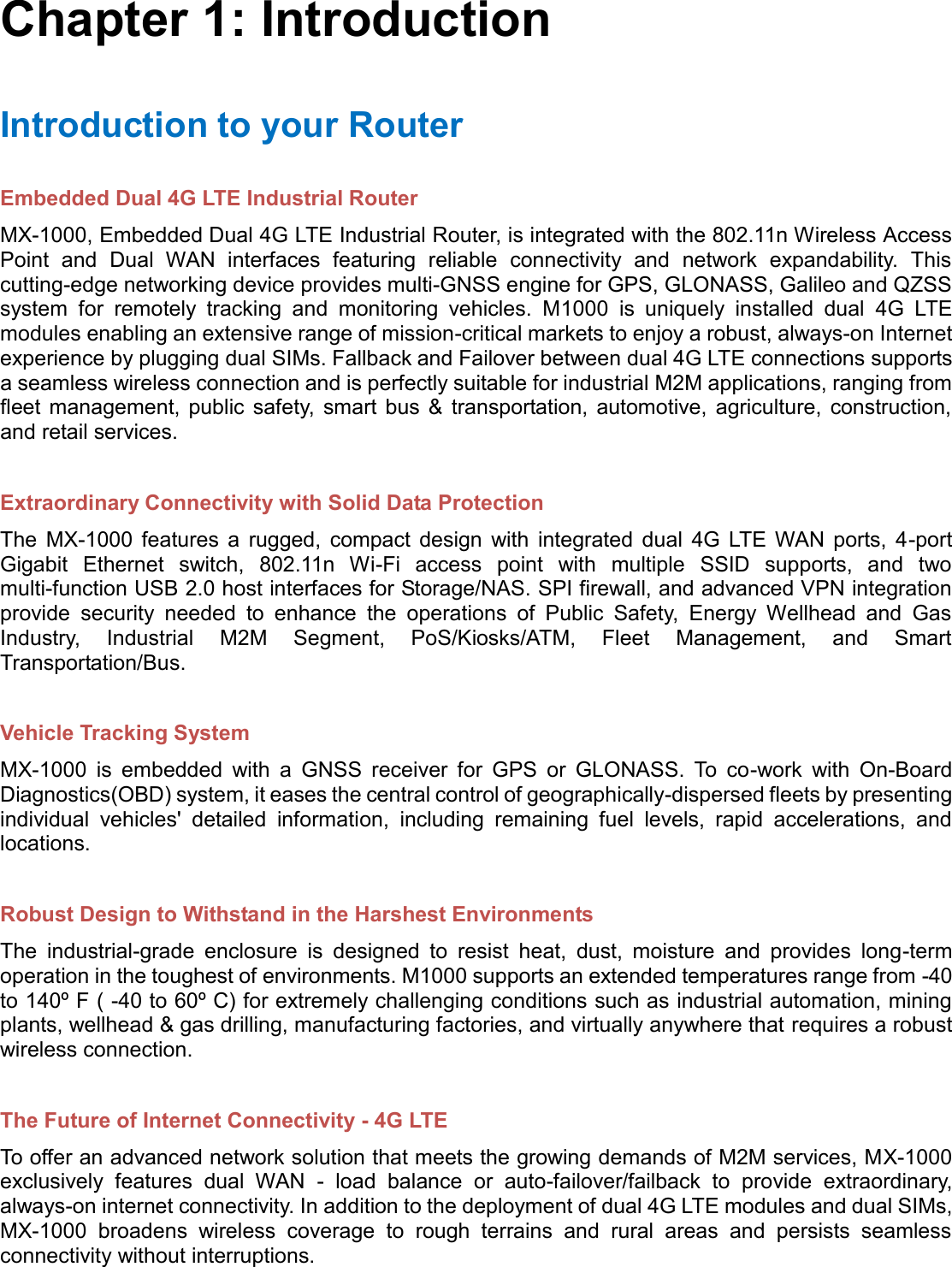    Chapter 1: Introduction Introduction to your Router Embedded Dual 4G LTE Industrial Router MX-1000, Embedded Dual 4G LTE Industrial Router, is integrated with the 802.11n Wireless Access Point  and  Dual  WAN  interfaces  featuring  reliable  connectivity  and  network  expandability.  This cutting-edge networking device provides multi-GNSS engine for GPS, GLONASS, Galileo and QZSS system  for  remotely  tracking  and  monitoring  vehicles.  M1000  is  uniquely  installed  dual  4G  LTE modules enabling an extensive range of mission-critical markets to enjoy a robust, always-on Internet experience by plugging dual SIMs. Fallback and Failover between dual 4G LTE connections supports a seamless wireless connection and is perfectly suitable for industrial M2M applications, ranging from fleet  management,  public  safety,  smart  bus  &amp;  transportation, automotive,  agriculture,  construction, and retail services.  Extraordinary Connectivity with Solid Data Protection The  MX-1000  features  a  rugged,  compact  design  with  integrated  dual  4G  LTE  WAN  ports,  4-port Gigabit  Ethernet  switch,  802.11n  Wi-Fi  access  point  with  multiple  SSID  supports,  and  two multi-function USB 2.0 host interfaces for Storage/NAS. SPI firewall, and advanced VPN integration provide  security  needed  to  enhance  the  operations  of  Public  Safety,  Energy  Wellhead  and  Gas Industry,  Industrial  M2M  Segment,  PoS/Kiosks/ATM,  Fleet  Management,  and  Smart Transportation/Bus.  Vehicle Tracking System MX-1000  is  embedded  with  a  GNSS  receiver  for  GPS  or  GLONASS.  To  co-work  with  On-Board Diagnostics(OBD) system, it eases the central control of geographically-dispersed fleets by presenting individual  vehicles&apos;  detailed  information,  including  remaining  fuel  levels,  rapid  accelerations,  and locations.  Robust Design to Withstand in the Harshest Environments The  industrial-grade  enclosure  is  designed  to  resist  heat,  dust,  moisture  and  provides  long-term operation in the toughest of environments. M1000 supports an extended temperatures range from -40 to 140º F ( -40 to 60º C) for extremely challenging conditions such as industrial automation, mining plants, wellhead &amp; gas drilling, manufacturing factories, and virtually anywhere that requires a robust wireless connection.  The Future of Internet Connectivity - 4G LTE To offer an advanced network solution that meets the growing demands of M2M services, MX-1000 exclusively  features  dual  WAN  -  load  balance  or  auto-failover/failback  to  provide  extraordinary, always-on internet connectivity. In addition to the deployment of dual 4G LTE modules and dual SIMs, MX-1000  broadens  wireless  coverage  to  rough  terrains  and  rural  areas  and  persists  seamless connectivity without interruptions. 