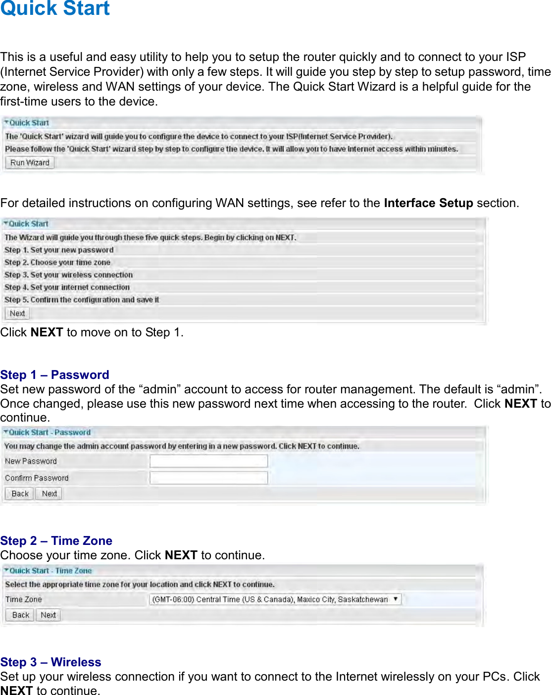    Quick Start This is a useful and easy utility to help you to setup the router quickly and to connect to your ISP (Internet Service Provider) with only a few steps. It will guide you step by step to setup password, time zone, wireless and WAN settings of your device. The Quick Start Wizard is a helpful guide for the first-time users to the device.   For detailed instructions on configuring WAN settings, see refer to the Interface Setup section.  Click NEXT to move on to Step 1.   Step 1 – Password Set new password of the “admin” account to access for router management. The default is “admin”. Once changed, please use this new password next time when accessing to the router.  Click NEXT to continue.    Step 2 – Time Zone Choose your time zone. Click NEXT to continue.    Step 3 – Wireless Set up your wireless connection if you want to connect to the Internet wirelessly on your PCs. Click NEXT to continue. 