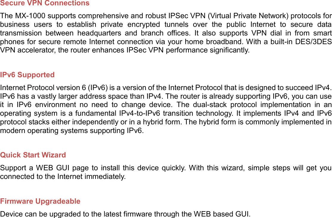    Secure VPN Connections The MX-1000 supports comprehensive and robust IPSec VPN (Virtual Private Network) protocols for business  users  to  establish  private  encrypted  tunnels  over  the  public  Internet  to  secure  data transmission  between  headquarters  and  branch  offices.  It  also  supports  VPN  dial  in  from  smart phones for secure remote Internet connection via your home broadband. With a built-in DES/3DES VPN accelerator, the router enhances IPSec VPN performance significantly.  IPv6 Supported Internet Protocol version 6 (IPv6) is a version of the Internet Protocol that is designed to succeed IPv4. IPv6 has a vastly larger address space than IPv4. The router is already supporting IPv6, you can use it  in  IPv6  environment  no  need  to  change  device.  The  dual-stack  protocol  implementation  in  an operating system is a fundamental IPv4-to-IPv6 transition technology. It implements IPv4 and IPv6 protocol stacks either independently or in a hybrid form. The hybrid form is commonly implemented in modern operating systems supporting IPv6.  Quick Start Wizard Support a WEB  GUI page to  install this device  quickly. With this wizard,  simple  steps will get  you connected to the Internet immediately.  Firmware Upgradeable Device can be upgraded to the latest firmware through the WEB based GUI.  