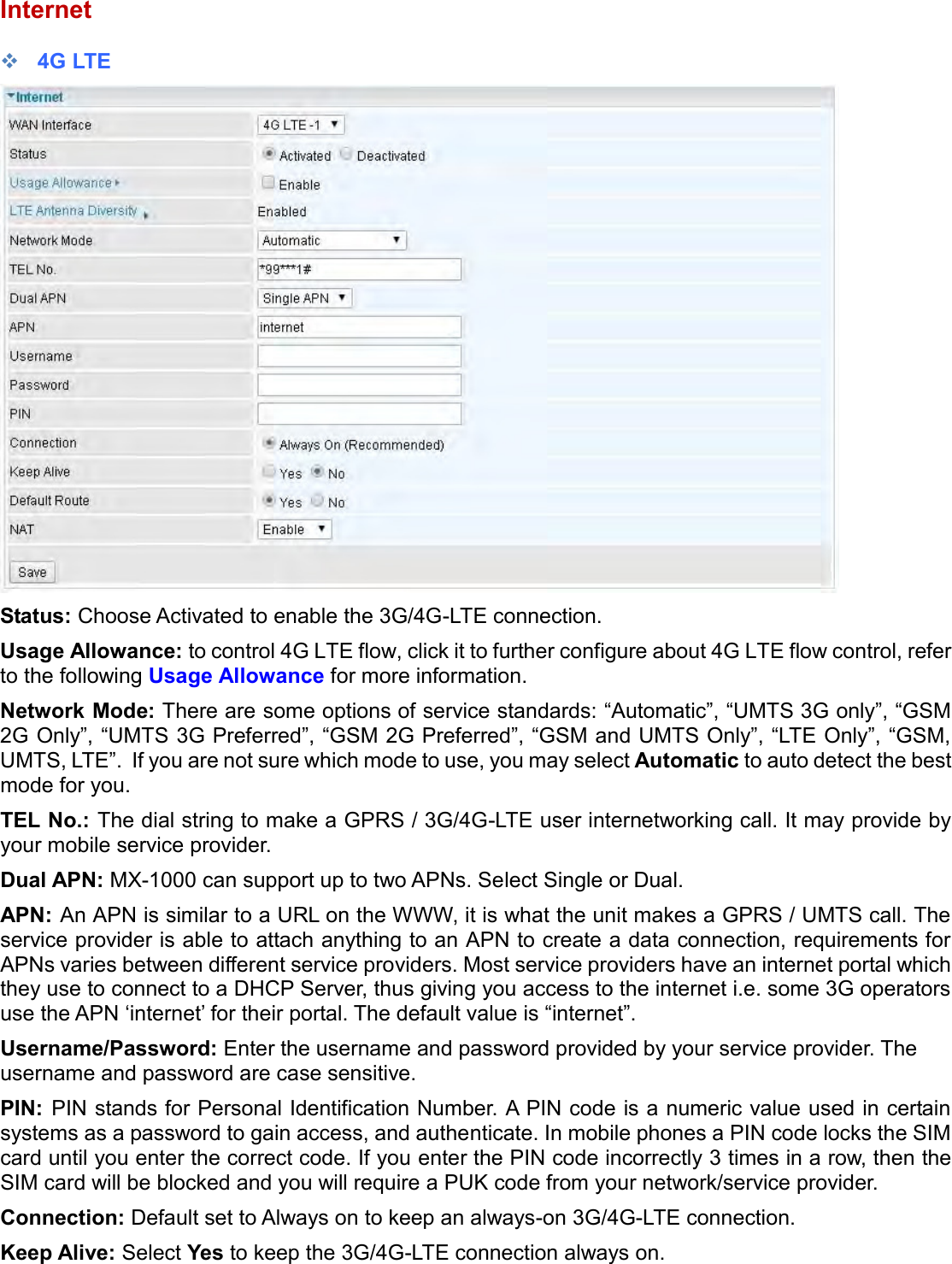    Internet  4G LTE  Status: Choose Activated to enable the 3G/4G-LTE connection. Usage Allowance: to control 4G LTE flow, click it to further configure about 4G LTE flow control, refer to the following Usage Allowance for more information. Network Mode: There are some options of service standards: “Automatic”, “UMTS 3G only”, “GSM 2G Only”, “UMTS 3G Preferred”, “GSM 2G Preferred”, “GSM and UMTS Only”, “LTE Only”, “GSM, UMTS, LTE”.  If you are not sure which mode to use, you may select Automatic to auto detect the best mode for you. TEL No.: The dial string to make a GPRS / 3G/4G-LTE user internetworking call. It may provide by your mobile service provider. Dual APN: MX-1000 can support up to two APNs. Select Single or Dual. APN: An APN is similar to a URL on the WWW, it is what the unit makes a GPRS / UMTS call. The service provider is able to attach anything to an APN to create a data connection, requirements for APNs varies between different service providers. Most service providers have an internet portal which they use to connect to a DHCP Server, thus giving you access to the internet i.e. some 3G operators use the APN ‘internet’ for their portal. The default value is “internet”. Username/Password: Enter the username and password provided by your service provider. The username and password are case sensitive. PIN:  PIN stands for Personal Identification Number. A PIN code is a numeric value used in certain systems as a password to gain access, and authenticate. In mobile phones a PIN code locks the SIM card until you enter the correct code. If you enter the PIN code incorrectly 3 times in a row, then the SIM card will be blocked and you will require a PUK code from your network/service provider. Connection: Default set to Always on to keep an always-on 3G/4G-LTE connection. Keep Alive: Select Yes to keep the 3G/4G-LTE connection always on. 