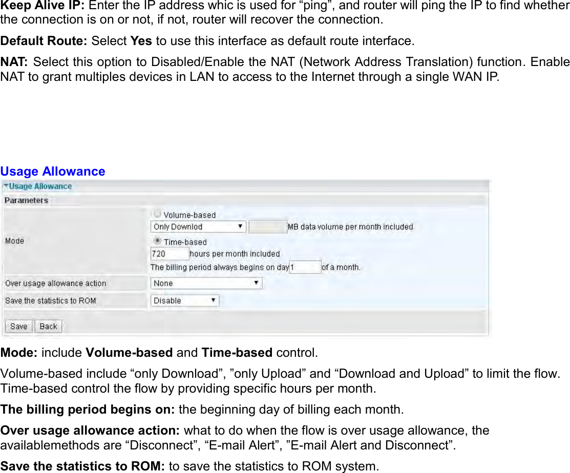   Keep Alive IP: Enter the IP address whic is used for “ping”, and router will ping the IP to find whether the connection is on or not, if not, router will recover the connection. Default Route: Select Yes to use this interface as default route interface. NAT: Select this option to Disabled/Enable the NAT (Network Address Translation) function. Enable NAT to grant multiples devices in LAN to access to the Internet through a single WAN IP.      Usage Allowance  Mode: include Volume-based and Time-based control. Volume-based include “only Download”, ”only Upload” and “Download and Upload” to limit the flow. Time-based control the flow by providing specific hours per month. The billing period begins on: the beginning day of billing each month. Over usage allowance action: what to do when the flow is over usage allowance, the availablemethods are “Disconnect”, “E-mail Alert”, ”E-mail Alert and Disconnect”. Save the statistics to ROM: to save the statistics to ROM system.   