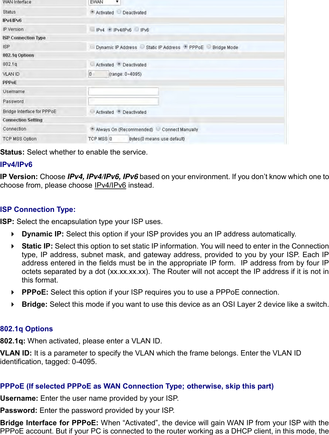     Status: Select whether to enable the service. IPv4/IPv6 IP Version: Choose IPv4, IPv4/IPv6, IPv6 based on your environment. If you don’t know which one to choose from, please choose IPv4/IPv6 instead.  ISP Connection Type:  ISP: Select the encapsulation type your ISP uses.   Dynamic IP: Select this option if your ISP provides you an IP address automatically.   Static IP: Select this option to set static IP information. You will need to enter in the Connection type, IP address, subnet mask, and gateway address, provided to you by your ISP. Each IP address entered in the fields must be in the appropriate IP form.  IP address from by four IP octets separated by a dot (xx.xx.xx.xx). The Router will not accept the IP address if it is not in this format.  PPPoE: Select this option if your ISP requires you to use a PPPoE connection.   Bridge: Select this mode if you want to use this device as an OSI Layer 2 device like a switch.  802.1q Options 802.1q: When activated, please enter a VLAN ID.  VLAN ID: It is a parameter to specify the VLAN which the frame belongs. Enter the VLAN ID identification, tagged: 0-4095.  PPPoE (If selected PPPoE as WAN Connection Type; otherwise, skip this part)  Username: Enter the user name provided by your ISP.  Password: Enter the password provided by your ISP. Bridge Interface for PPPoE: When “Activated”, the device will gain WAN IP from your ISP with the PPPoE account. But if your PC is connected to the router working as a DHCP client, in this mode, the 