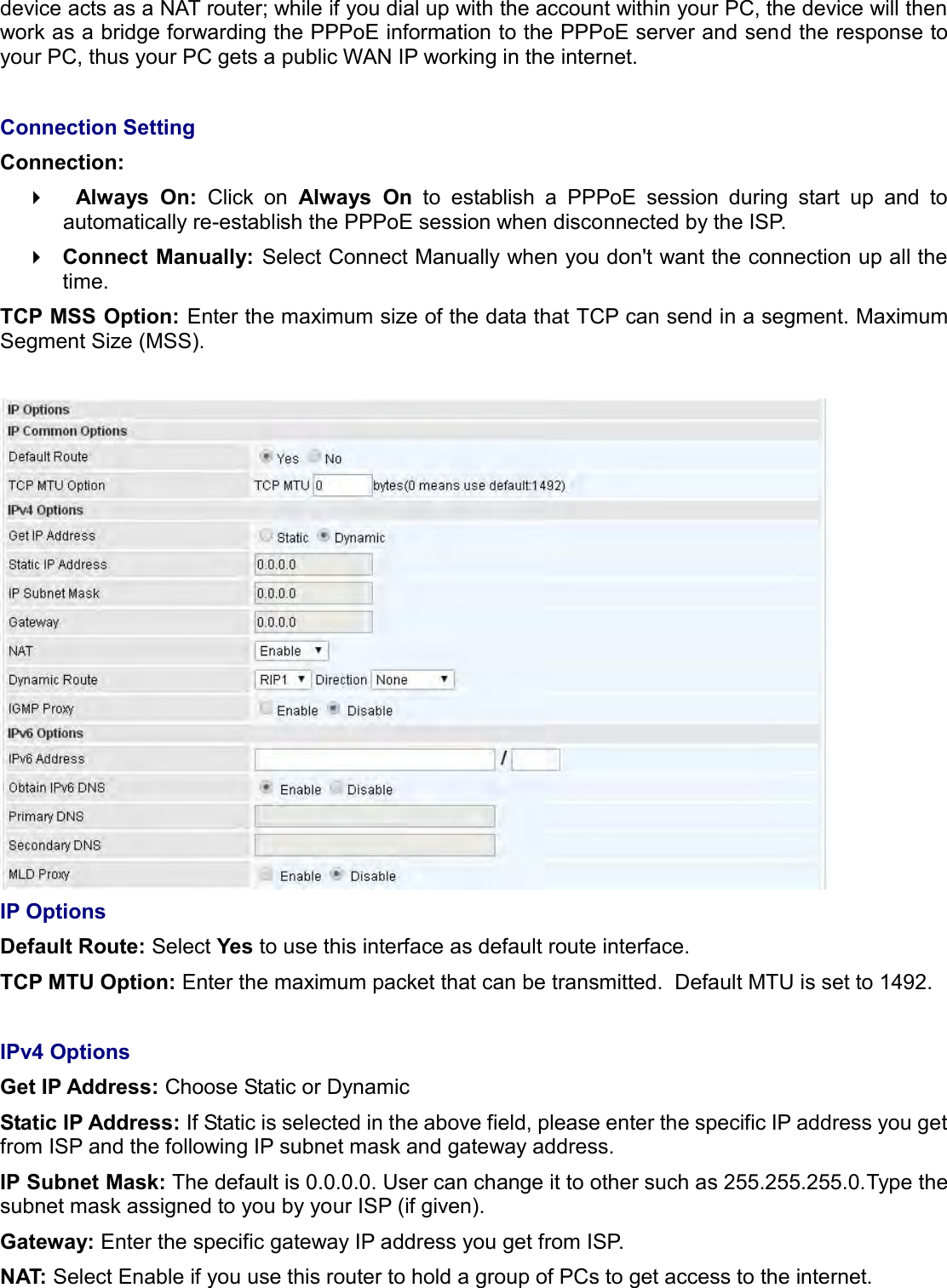   device acts as a NAT router; while if you dial up with the account within your PC, the device will then work as a bridge forwarding the PPPoE information to the PPPoE server and send the response to your PC, thus your PC gets a public WAN IP working in the internet.  Connection Setting Connection:   Always  On:  Click  on  Always  On  to  establish  a  PPPoE  session  during  start  up  and  to automatically re-establish the PPPoE session when disconnected by the ISP.  Connect Manually: Select Connect Manually when you don&apos;t want the connection up all the time. TCP MSS Option: Enter the maximum size of the data that TCP can send in a segment. Maximum Segment Size (MSS).   IP Options Default Route: Select Yes to use this interface as default route interface. TCP MTU Option: Enter the maximum packet that can be transmitted.  Default MTU is set to 1492.    IPv4 Options Get IP Address: Choose Static or Dynamic Static IP Address: If Static is selected in the above field, please enter the specific IP address you get from ISP and the following IP subnet mask and gateway address. IP Subnet Mask: The default is 0.0.0.0. User can change it to other such as 255.255.255.0.Type the subnet mask assigned to you by your ISP (if given). Gateway: Enter the specific gateway IP address you get from ISP. NAT: Select Enable if you use this router to hold a group of PCs to get access to the internet. 