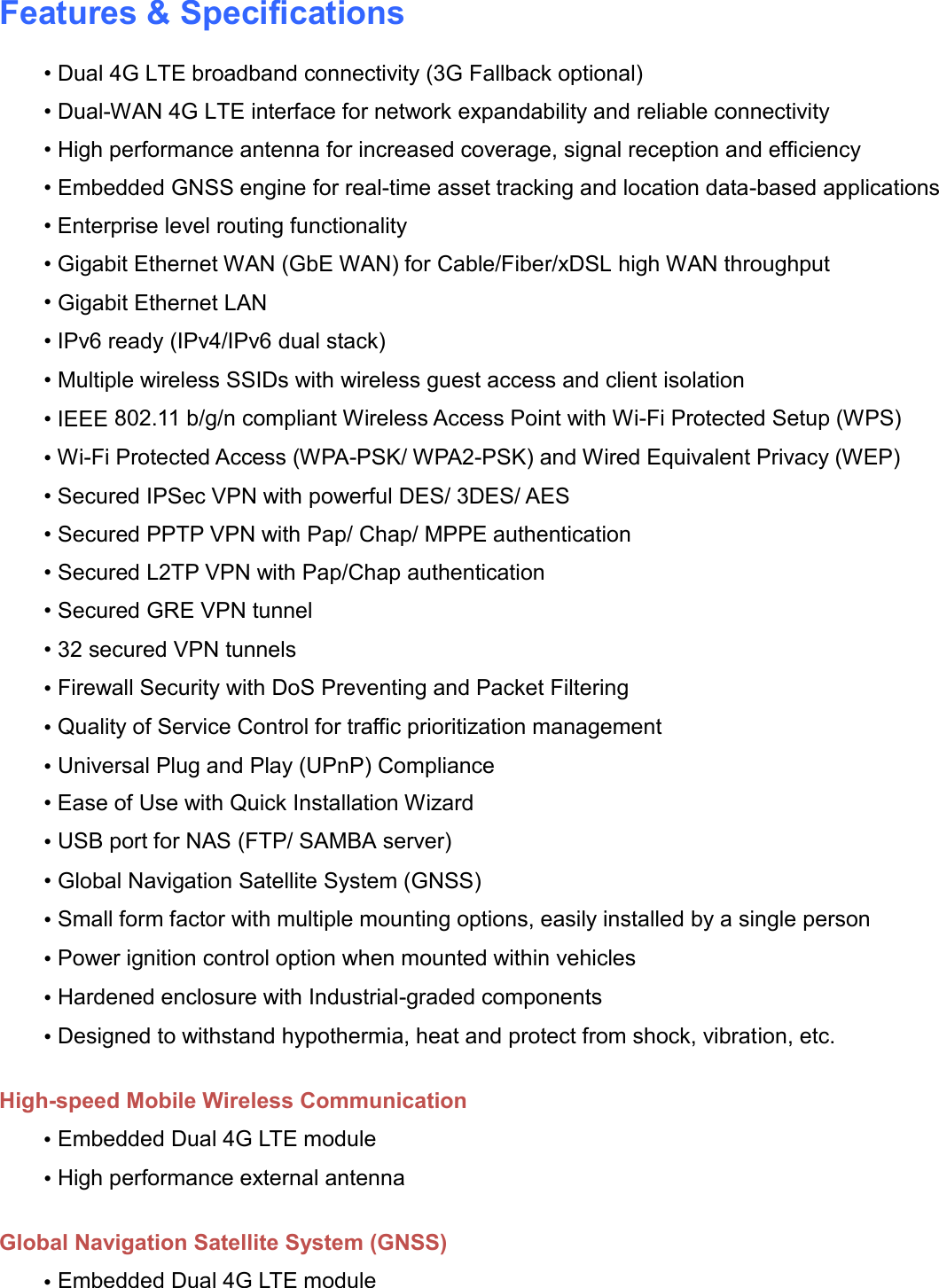    Features &amp; Specifications • Dual 4G LTE broadband connectivity (3G Fallback optional) • Dual-WAN 4G LTE interface for network expandability and reliable connectivity • High performance antenna for increased coverage, signal reception and efficiency • Embedded GNSS engine for real-time asset tracking and location data-based applications • Enterprise level routing functionality • Gigabit Ethernet WAN (GbE WAN) for Cable/Fiber/xDSL high WAN throughput • Gigabit Ethernet LAN • IPv6 ready (IPv4/IPv6 dual stack) • Multiple wireless SSIDs with wireless guest access and client isolation • IEEE 802.11 b/g/n compliant Wireless Access Point with Wi-Fi Protected Setup (WPS)  • Wi-Fi Protected Access (WPA-PSK/ WPA2-PSK) and Wired Equivalent Privacy (WEP)  • Secured IPSec VPN with powerful DES/ 3DES/ AES • Secured PPTP VPN with Pap/ Chap/ MPPE authentication • Secured L2TP VPN with Pap/Chap authentication • Secured GRE VPN tunnel • 32 secured VPN tunnels • Firewall Security with DoS Preventing and Packet Filtering • Quality of Service Control for traffic prioritization management • Universal Plug and Play (UPnP) Compliance • Ease of Use with Quick Installation Wizard • USB port for NAS (FTP/ SAMBA server)  • Global Navigation Satellite System (GNSS) • Small form factor with multiple mounting options, easily installed by a single person • Power ignition control option when mounted within vehicles • Hardened enclosure with Industrial-graded components • Designed to withstand hypothermia, heat and protect from shock, vibration, etc.  High-speed Mobile Wireless Communication • Embedded Dual 4G LTE module • High performance external antenna  Global Navigation Satellite System (GNSS) • Embedded Dual 4G LTE module 