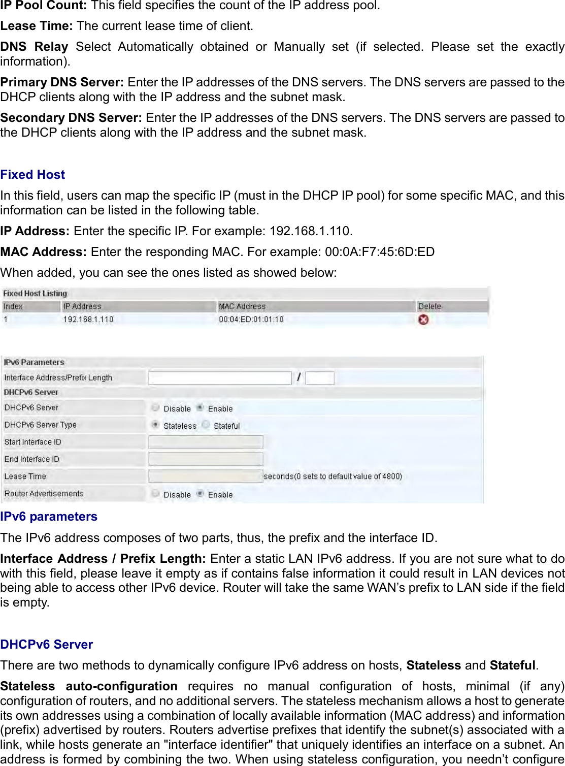   IP Pool Count: This field specifies the count of the IP address pool. Lease Time: The current lease time of client. DNS  Relay  Select  Automatically  obtained  or  Manually  set  (if  selected.  Please  set  the  exactly information). Primary DNS Server: Enter the IP addresses of the DNS servers. The DNS servers are passed to the DHCP clients along with the IP address and the subnet mask. Secondary DNS Server: Enter the IP addresses of the DNS servers. The DNS servers are passed to the DHCP clients along with the IP address and the subnet mask.  Fixed Host In this field, users can map the specific IP (must in the DHCP IP pool) for some specific MAC, and this information can be listed in the following table. IP Address: Enter the specific IP. For example: 192.168.1.110. MAC Address: Enter the responding MAC. For example: 00:0A:F7:45:6D:ED When added, you can see the ones listed as showed below:    IPv6 parameters The IPv6 address composes of two parts, thus, the prefix and the interface ID. Interface Address / Prefix Length: Enter a static LAN IPv6 address. If you are not sure what to do with this field, please leave it empty as if contains false information it could result in LAN devices not being able to access other IPv6 device. Router will take the same WAN’s prefix to LAN side if the field is empty.  DHCPv6 Server There are two methods to dynamically configure IPv6 address on hosts, Stateless and Stateful.  Stateless  auto-configuration  requires  no  manual  configuration  of  hosts,  minimal  (if  any) configuration of routers, and no additional servers. The stateless mechanism allows a host to generate its own addresses using a combination of locally available information (MAC address) and information (prefix) advertised by routers. Routers advertise prefixes that identify the subnet(s) associated with a link, while hosts generate an &quot;interface identifier&quot; that uniquely identifies an interface on a subnet. An address is formed by combining the two. When using stateless configuration, you needn’t configure 