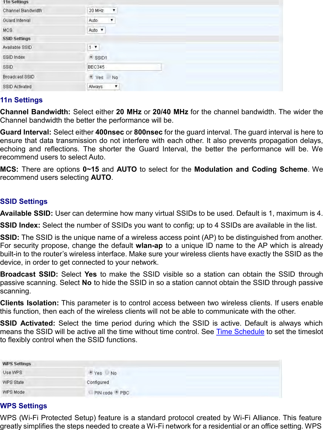     11n Settings Channel Bandwidth: Select either 20 MHz or 20/40 MHz for the channel bandwidth. The wider the Channel bandwidth the better the performance will be. Guard Interval: Select either 400nsec or 800nsec for the guard interval. The guard interval is here to ensure that data transmission do not interfere with each other. It also prevents propagation delays, echoing  and  reflections.  The  shorter  the  Guard  Interval,  the  better  the  performance  will  be.  We recommend users to select Auto. MCS:  There are options  0~15 and  AUTO to select for  the Modulation  and  Coding  Scheme. We recommend users selecting AUTO.  SSID Settings Available SSID: User can determine how many virtual SSIDs to be used. Default is 1, maximum is 4. SSID Index: Select the number of SSIDs you want to config; up to 4 SSIDs are available in the list. SSID: The SSID is the unique name of a wireless access point (AP) to be distinguished from another.  For security propose, change the default wlan-ap to a unique ID name to the AP which is already built-in to the router’s wireless interface. Make sure your wireless clients have exactly the SSID as the device, in order to get connected to your network.  Broadcast  SSID:  Select  Yes  to  make  the  SSID  visible  so  a  station  can  obtain  the  SSID  through passive scanning. Select No to hide the SSID in so a station cannot obtain the SSID through passive scanning.  Clients Isolation: This parameter is to control access between two wireless clients. If users enable this function, then each of the wireless clients will not be able to communicate with the other. SSID  Activated:  Select  the  time  period  during  which  the  SSID  is  active.  Default  is  always  which means the SSID will be active all the time without time control. See Time Schedule to set the timeslot to flexibly control when the SSID functions.   WPS Settings  WPS (Wi-Fi Protected Setup) feature is a standard protocol created by Wi-Fi Alliance. This feature greatly simplifies the steps needed to create a Wi-Fi network for a residential or an office setting. WPS 