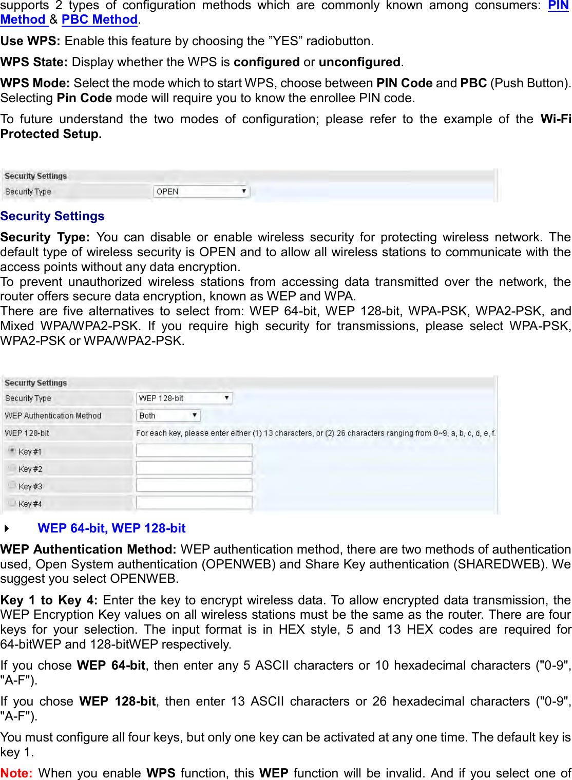   supports  2  types  of  configuration  methods  which  are  commonly  known  among  consumers:  PIN Method &amp; PBC Method. Use WPS: Enable this feature by choosing the ”YES” radiobutton.  WPS State: Display whether the WPS is configured or unconfigured. WPS Mode: Select the mode which to start WPS, choose between PIN Code and PBC (Push Button). Selecting Pin Code mode will require you to know the enrollee PIN code. To  future  understand  the  two  modes  of  configuration;  please  refer  to  the  example  of  the  Wi-Fi Protected Setup.   Security Settings Security  Type:  You  can  disable  or  enable  wireless  security  for  protecting  wireless  network.  The default type of wireless security is OPEN and to allow all wireless stations to communicate with the access points without any data encryption. To  prevent  unauthorized  wireless  stations  from  accessing  data  transmitted  over  the  network,  the router offers secure data encryption, known as WEP and WPA.  There  are  five  alternatives  to  select  from:  WEP  64-bit,  WEP  128-bit,  WPA-PSK,  WPA2-PSK,  and Mixed  WPA/WPA2-PSK.  If  you  require  high  security  for  transmissions,  please  select  WPA-PSK, WPA2-PSK or WPA/WPA2-PSK.    WEP 64-bit, WEP 128-bit WEP Authentication Method: WEP authentication method, there are two methods of authentication used, Open System authentication (OPENWEB) and Share Key authentication (SHAREDWEB). We suggest you select OPENWEB. Key 1  to  Key 4: Enter the key to encrypt wireless data. To allow encrypted data transmission, the WEP Encryption Key values on all wireless stations must be the same as the router. There are four keys  for  your  selection.  The  input  format  is  in  HEX  style,  5  and  13  HEX  codes  are  required  for 64-bitWEP and 128-bitWEP respectively. If you chose WEP  64-bit, then enter any 5 ASCII characters or 10 hexadecimal characters (&quot;0-9&quot;, &quot;A-F&quot;). If  you  chose  WEP  128-bit,  then  enter  13  ASCII  characters  or  26  hexadecimal  characters  (&quot;0-9&quot;, &quot;A-F&quot;). You must configure all four keys, but only one key can be activated at any one time. The default key is key 1. Note: When  you enable  WPS function, this WEP function  will be  invalid.  And  if  you  select one of 