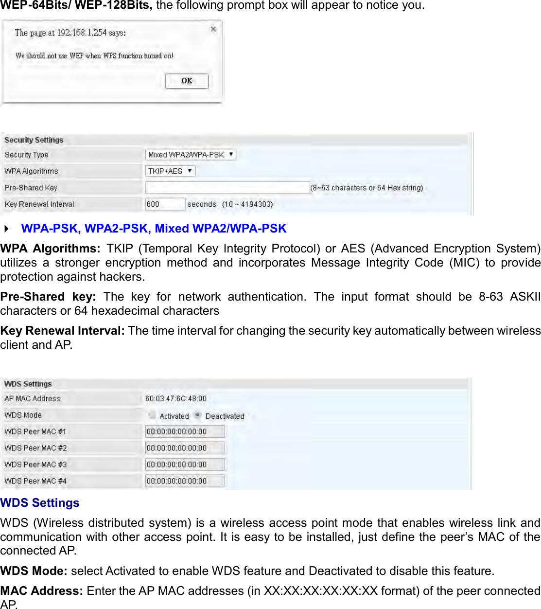   WEP-64Bits/ WEP-128Bits, the following prompt box will appear to notice you.     WPA-PSK, WPA2-PSK, Mixed WPA2/WPA-PSK WPA  Algorithms:  TKIP  (Temporal  Key  Integrity  Protocol)  or  AES  (Advanced  Encryption  System) utilizes  a  stronger  encryption  method  and  incorporates  Message  Integrity  Code  (MIC)  to  provide protection against hackers. Pre-Shared  key:  The  key  for network  authentication.  The  input  format  should  be  8-63  ASKII characters or 64 hexadecimal characters Key Renewal Interval: The time interval for changing the security key automatically between wireless client and AP.   WDS Settings WDS (Wireless distributed system) is a wireless  access point mode that enables wireless link and communication with other access point. It is easy to be installed, just define the peer’s MAC of the connected AP.  WDS Mode: select Activated to enable WDS feature and Deactivated to disable this feature. MAC Address: Enter the AP MAC addresses (in XX:XX:XX:XX:XX:XX format) of the peer connected AP.  