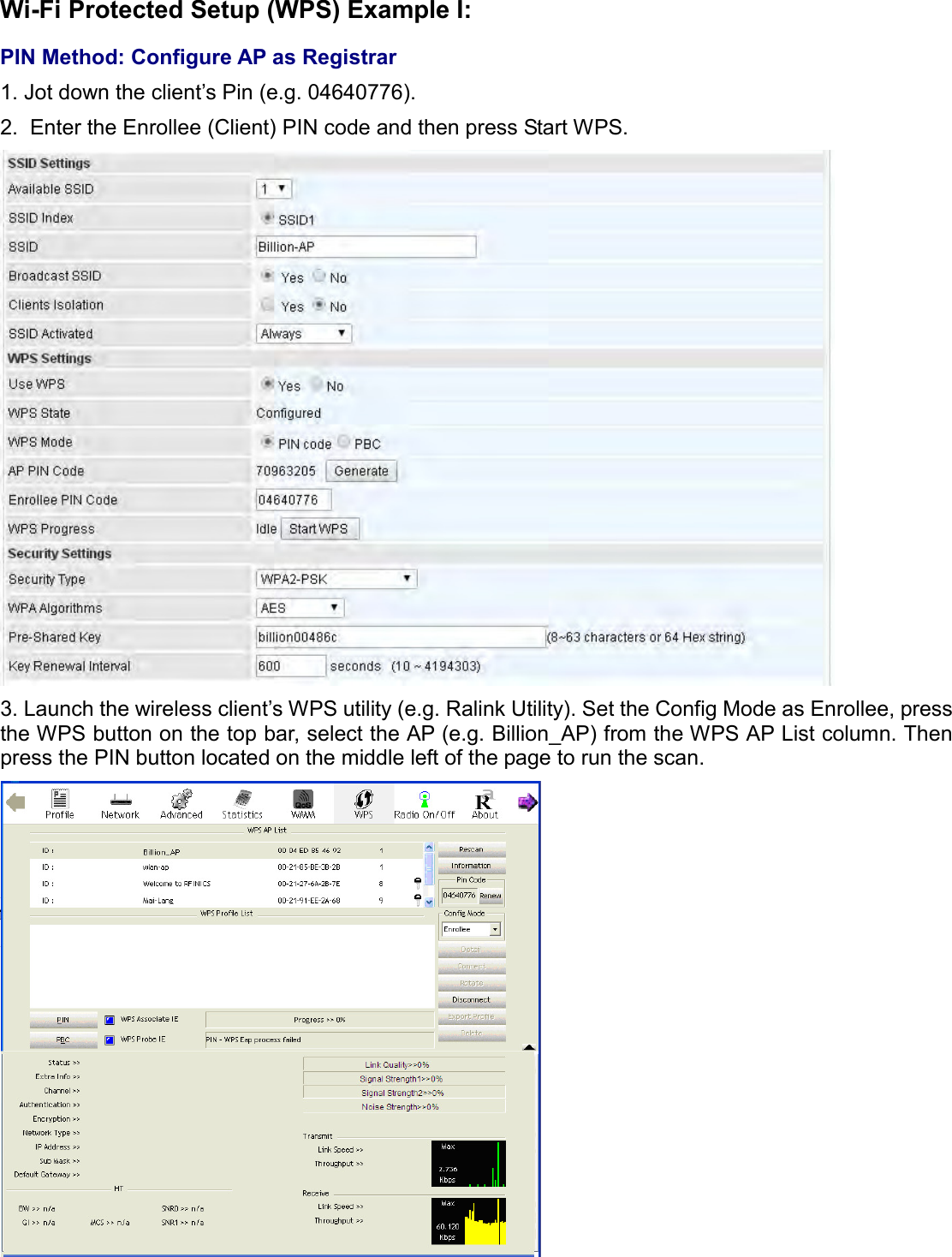    Wi-Fi Protected Setup (WPS) Example I:  PIN Method: Configure AP as Registrar 1. Jot down the client’s Pin (e.g. 04640776). 2.  Enter the Enrollee (Client) PIN code and then press Start WPS.  3. Launch the wireless client’s WPS utility (e.g. Ralink Utility). Set the Config Mode as Enrollee, press the WPS button on the top bar, select the AP (e.g. Billion_AP) from the WPS AP List column. Then press the PIN button located on the middle left of the page to run the scan.    