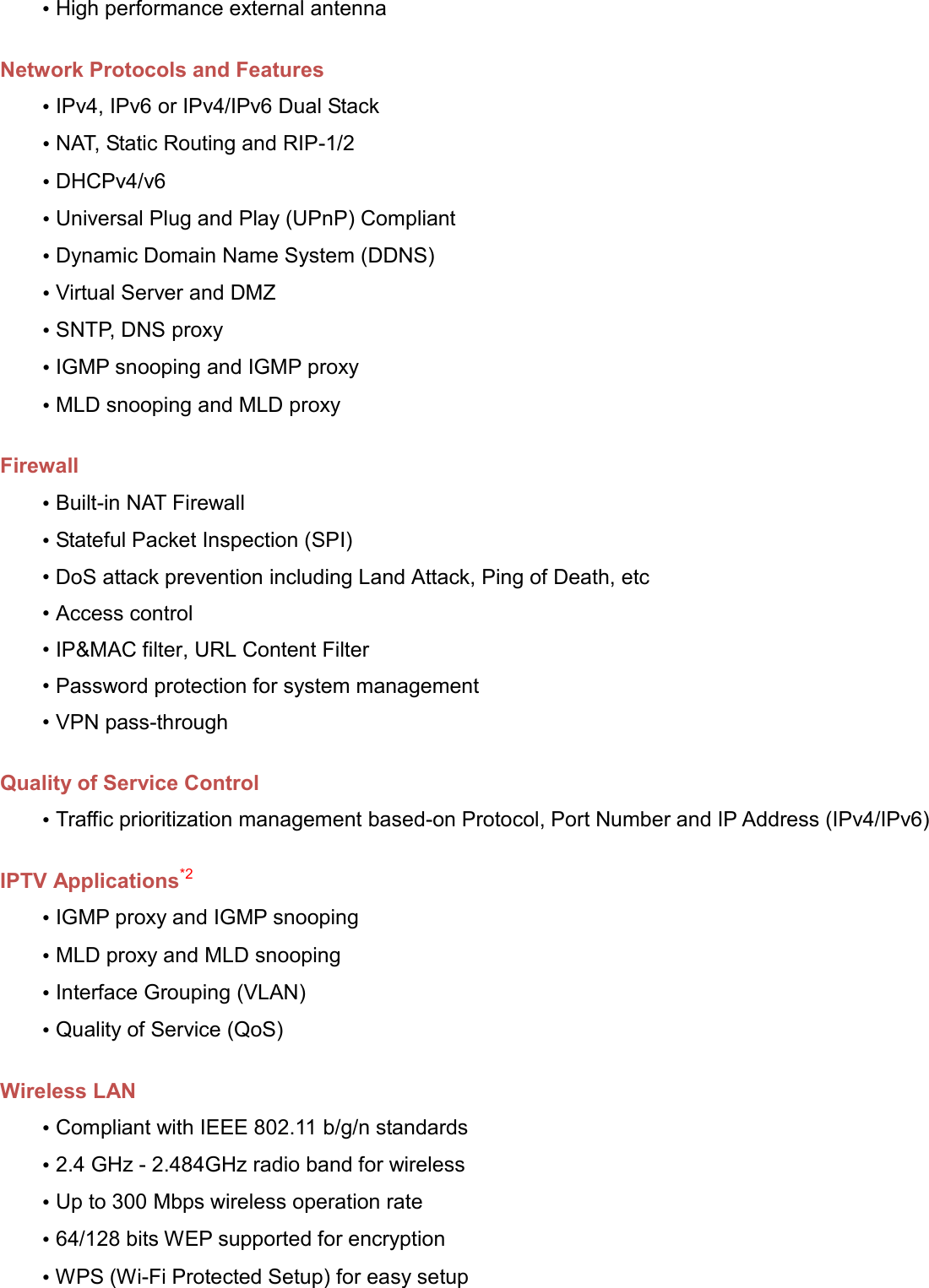   • High performance external antenna  Network Protocols and Features • IPv4, IPv6 or IPv4/IPv6 Dual Stack • NAT, Static Routing and RIP-1/2 • DHCPv4/v6 • Universal Plug and Play (UPnP) Compliant • Dynamic Domain Name System (DDNS) • Virtual Server and DMZ • SNTP, DNS proxy • IGMP snooping and IGMP proxy • MLD snooping and MLD proxy  Firewall • Built-in NAT Firewall • Stateful Packet Inspection (SPI) • DoS attack prevention including Land Attack, Ping of Death, etc • Access control • IP&amp;MAC filter, URL Content Filter  • Password protection for system management • VPN pass-through  Quality of Service Control • Traffic prioritization management based-on Protocol, Port Number and IP Address (IPv4/IPv6)  IPTV Applications*2 • IGMP proxy and IGMP snooping • MLD proxy and MLD snooping • Interface Grouping (VLAN) • Quality of Service (QoS)  Wireless LAN • Compliant with IEEE 802.11 b/g/n standards • 2.4 GHz - 2.484GHz radio band for wireless  • Up to 300 Mbps wireless operation rate • 64/128 bits WEP supported for encryption • WPS (Wi-Fi Protected Setup) for easy setup 