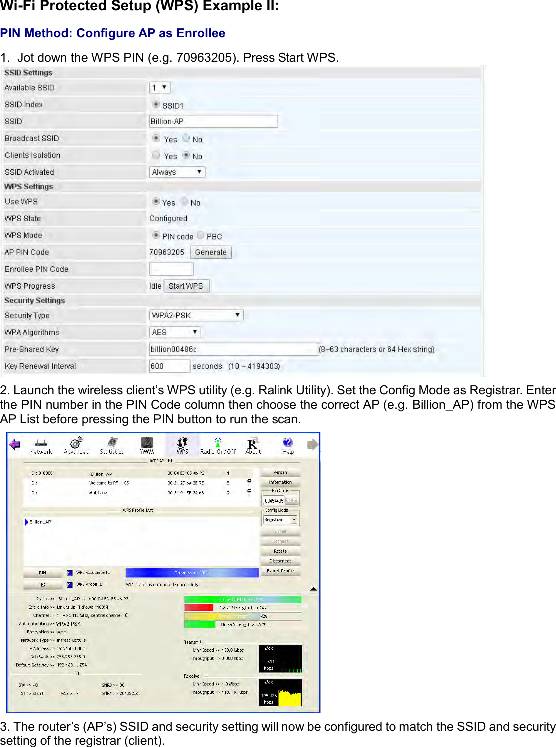    Wi-Fi Protected Setup (WPS) Example II:  PIN Method: Configure AP as Enrollee  1.  Jot down the WPS PIN (e.g. 70963205). Press Start WPS.  2. Launch the wireless client’s WPS utility (e.g. Ralink Utility). Set the Config Mode as Registrar. Enter the PIN number in the PIN Code column then choose the correct AP (e.g. Billion_AP) from the WPS AP List before pressing the PIN button to run the scan.  3. The router’s (AP’s) SSID and security setting will now be configured to match the SSID and security setting of the registrar (client). 