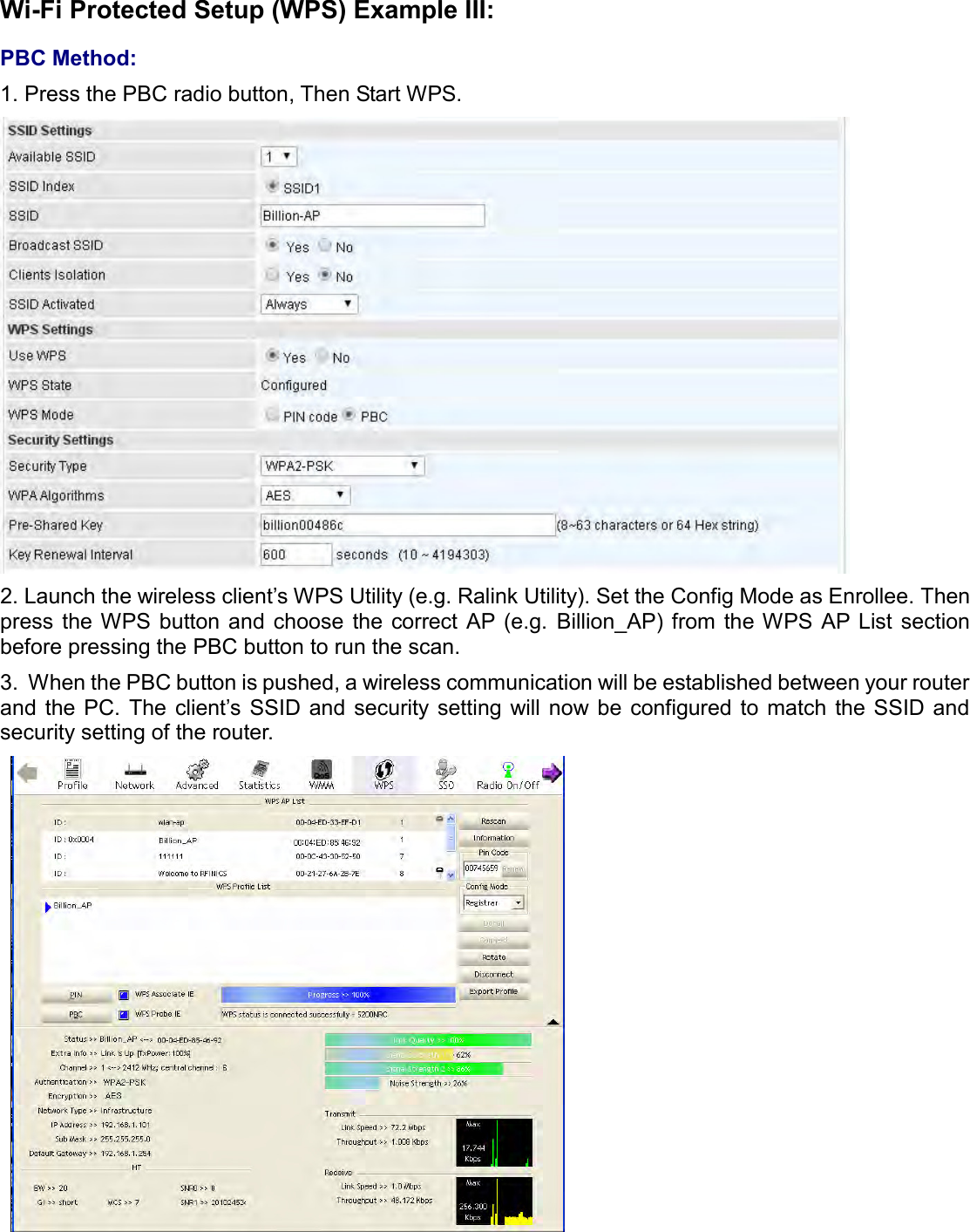    Wi-Fi Protected Setup (WPS) Example III:  PBC Method: 1. Press the PBC radio button, Then Start WPS.  2. Launch the wireless client’s WPS Utility (e.g. Ralink Utility). Set the Config Mode as Enrollee. Then press  the WPS  button  and  choose  the  correct AP (e.g.  Billion_AP) from the WPS  AP List  section before pressing the PBC button to run the scan. 3.  When the PBC button is pushed, a wireless communication will be established between your router and  the PC. The client’s  SSID and security setting  will now be configured to  match  the SSID and security setting of the router.    