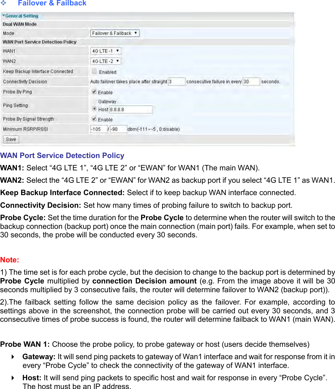     Failover &amp; Failback  WAN Port Service Detection Policy WAN1: Select “4G LTE 1”, “4G LTE 2” or “EWAN” for WAN1 (The main WAN). WAN2: Select the “4G LTE 2” or “EWAN” for WAN2 as backup port if you select “4G LTE 1” as WAN1. Keep Backup Interface Connected: Select if to keep backup WAN interface connected. Connectivity Decision: Set how many times of probing failure to switch to backup port. Probe Cycle: Set the time duration for the Probe Cycle to determine when the router will switch to the backup connection (backup port) once the main connection (main port) fails. For example, when set to 30 seconds, the probe will be conducted every 30 seconds.  Note:  1) The time set is for each probe cycle, but the decision to change to the backup port is determined by Probe Cycle multiplied by connection Decision amount (e.g. From the image above it will be 30 seconds multiplied by 3 consecutive fails, the router will determine failover to WAN2 (backup port)). 2).The  failback  setting  follow  the  same  decision  policy  as  the  failover.  For  example,  according  to settings above in the screenshot, the connection probe will be carried out every 30 seconds, and 3 consecutive times of probe success is found, the router will determine failback to WAN1 (main WAN).   Probe WAN 1: Choose the probe policy, to probe gateway or host (users decide themselves)  Gateway: It will send ping packets to gateway of Wan1 interface and wait for response from it in every “Probe Cycle” to check the connectivity of the gateway of WAN1 interface.   Host: It will send ping packets to specific host and wait for response in every “Probe Cycle”. The host must be an IP address.   