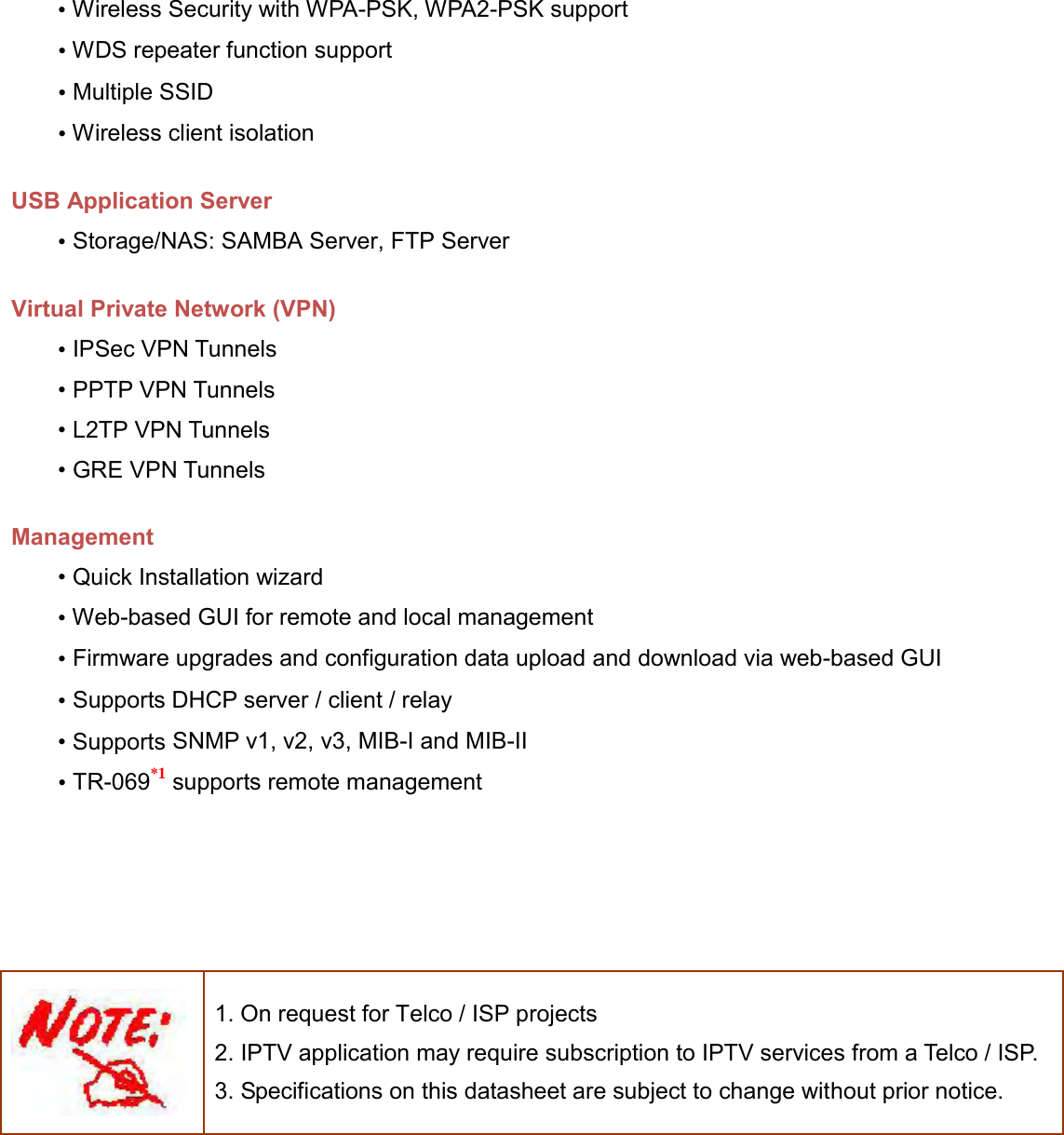   • Wireless Security with WPA-PSK, WPA2-PSK support • WDS repeater function support • Multiple SSID • Wireless client isolation  USB Application Server • Storage/NAS: SAMBA Server, FTP Server  Virtual Private Network (VPN) • IPSec VPN Tunnels • PPTP VPN Tunnels • L2TP VPN Tunnels • GRE VPN Tunnels  Management • Quick Installation wizard • Web-based GUI for remote and local management • Firmware upgrades and configuration data upload and download via web-based GUI • Supports DHCP server / client / relay • Supports SNMP v1, v2, v3, MIB-I and MIB-II • TR-069*1 supports remote management        1. On request for Telco / ISP projects 2. IPTV application may require subscription to IPTV services from a Telco / ISP. 3. Specifications on this datasheet are subject to change without prior notice.   