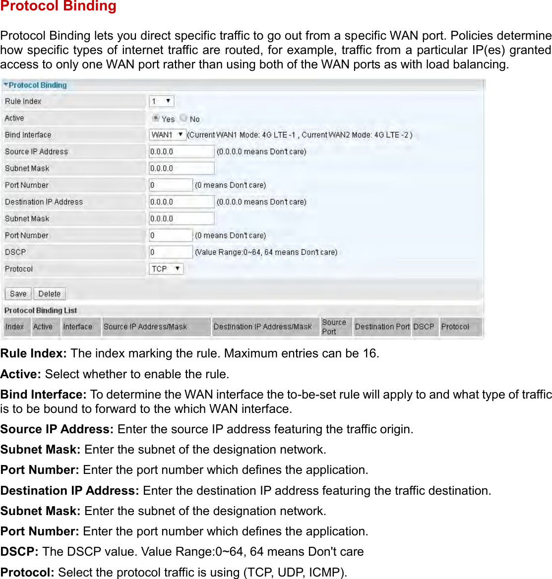    Protocol Binding Protocol Binding lets you direct specific traffic to go out from a specific WAN port. Policies determine how specific types of internet traffic are routed, for example, traffic from a particular IP(es) granted access to only one WAN port rather than using both of the WAN ports as with load balancing.  Rule Index: The index marking the rule. Maximum entries can be 16. Active: Select whether to enable the rule. Bind Interface: To determine the WAN interface the to-be-set rule will apply to and what type of traffic is to be bound to forward to the which WAN interface. Source IP Address: Enter the source IP address featuring the traffic origin. Subnet Mask: Enter the subnet of the designation network. Port Number: Enter the port number which defines the application. Destination IP Address: Enter the destination IP address featuring the traffic destination. Subnet Mask: Enter the subnet of the designation network. Port Number: Enter the port number which defines the application. DSCP: The DSCP value. Value Range:0~64, 64 means Don&apos;t care Protocol: Select the protocol traffic is using (TCP, UDP, ICMP).   