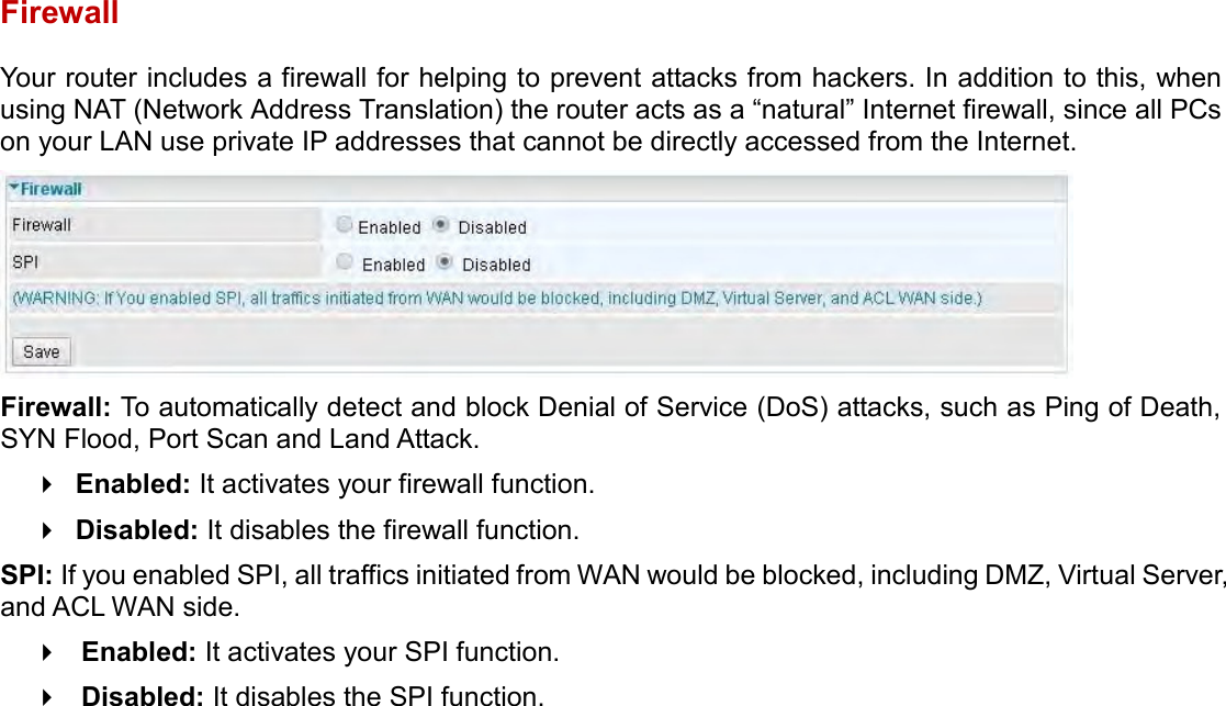    Firewall Your router includes a firewall for helping to prevent attacks from hackers. In addition to this, when using NAT (Network Address Translation) the router acts as a “natural” Internet firewall, since all PCs on your LAN use private IP addresses that cannot be directly accessed from the Internet.  Firewall: To automatically detect and block Denial of Service (DoS) attacks, such as Ping of Death, SYN Flood, Port Scan and Land Attack.  Enabled: It activates your firewall function.  Disabled: It disables the firewall function. SPI: If you enabled SPI, all traffics initiated from WAN would be blocked, including DMZ, Virtual Server, and ACL WAN side.  Enabled: It activates your SPI function.  Disabled: It disables the SPI function.   