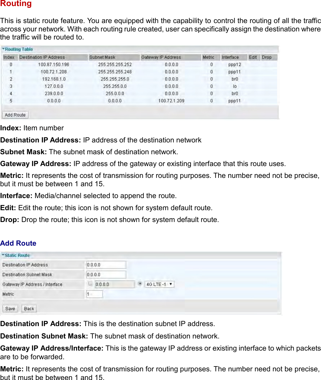    Routing This is static route feature. You are equipped with the capability to control the routing of all the traffic across your network. With each routing rule created, user can specifically assign the destination where the traffic will be routed to.  Index: Item number Destination IP Address: IP address of the destination network Subnet Mask: The subnet mask of destination network. Gateway IP Address: IP address of the gateway or existing interface that this route uses. Metric: It represents the cost of transmission for routing purposes. The number need not be precise, but it must be between 1 and 15. Interface: Media/channel selected to append the route. Edit: Edit the route; this icon is not shown for system default route. Drop: Drop the route; this icon is not shown for system default route.  Add Route  Destination IP Address: This is the destination subnet IP address. Destination Subnet Mask: The subnet mask of destination network. Gateway IP Address/Interface: This is the gateway IP address or existing interface to which packets are to be forwarded. Metric: It represents the cost of transmission for routing purposes. The number need not be precise, but it must be between 1 and 15.  