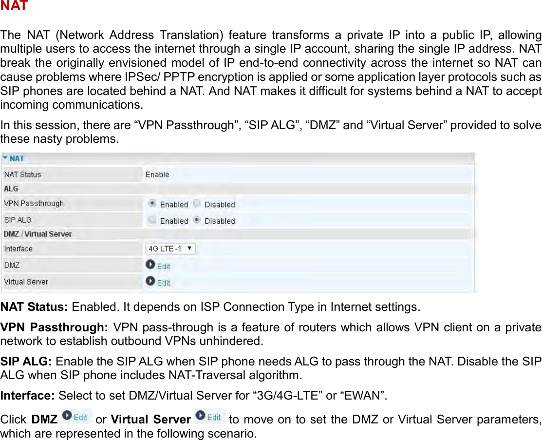    NAT The NAT  (Network  Address  Translation)  feature  transforms  a  private  IP  into  a  public  IP,  allowing multiple users to access the internet through a single IP account, sharing the single IP address. NAT break the originally envisioned model of IP end-to-end connectivity across the internet so NAT can cause problems where IPSec/ PPTP encryption is applied or some application layer protocols such as SIP phones are located behind a NAT. And NAT makes it difficult for systems behind a NAT to accept incoming communications. In this session, there are “VPN Passthrough”, “SIP ALG”, “DMZ” and “Virtual Server” provided to solve these nasty problems.  NAT Status: Enabled. It depends on ISP Connection Type in Internet settings. VPN Passthrough: VPN pass-through is a feature of routers which allows VPN client on a private network to establish outbound VPNs unhindered. SIP ALG: Enable the SIP ALG when SIP phone needs ALG to pass through the NAT. Disable the SIP ALG when SIP phone includes NAT-Traversal algorithm. Interface: Select to set DMZ/Virtual Server for “3G/4G-LTE” or “EWAN”. Click  DMZ   or Virtual  Server  to move on to set the DMZ or Virtual Server parameters, which are represented in the following scenario.   