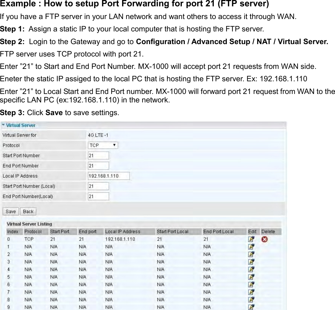    Example : How to setup Port Forwarding for port 21 (FTP server) If you have a FTP server in your LAN network and want others to access it through WAN. Step 1:  Assign a static IP to your local computer that is hosting the FTP server. Step 2:  Login to the Gateway and go to Configuration / Advanced Setup / NAT / Virtual Server. FTP server uses TCP protocol with port 21.  Enter ”21” to Start and End Port Number. MX-1000 will accept port 21 requests from WAN side.   Eneter the static IP assiged to the local PC that is hosting the FTP server. Ex: 192.168.1.110 Enter ”21” to Local Start and End Port number. MX-1000 will forward port 21 request from WAN to the specific LAN PC (ex:192.168.1.110) in the network.  Step 3: Click Save to save settings.     