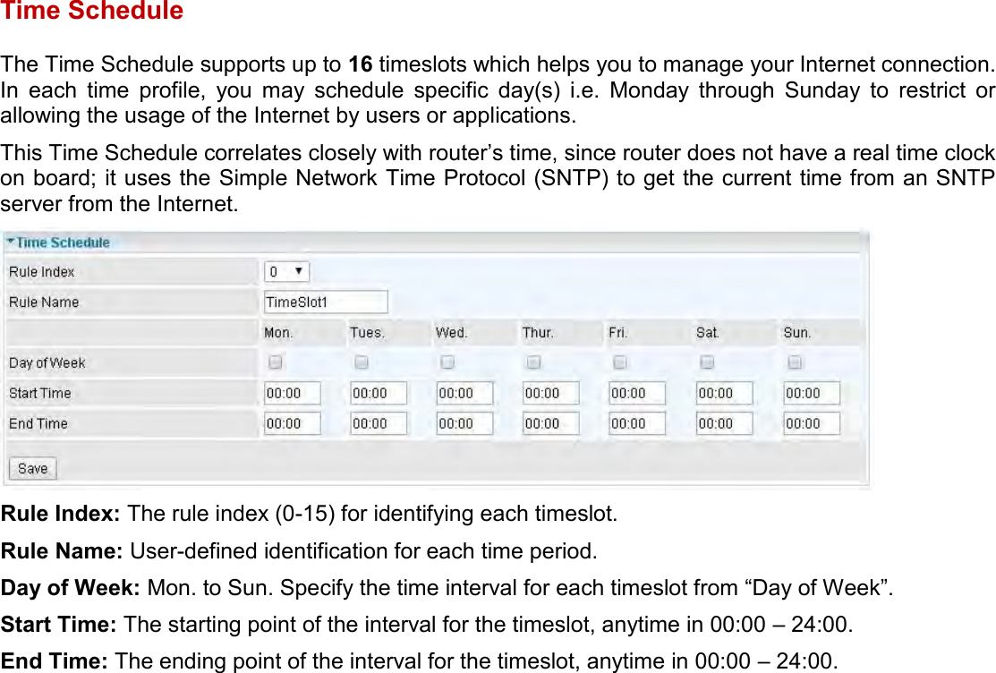    Time Schedule The Time Schedule supports up to 16 timeslots which helps you to manage your Internet connection. In  each  time  profile,  you  may  schedule  specific  day(s)  i.e.  Monday  through  Sunday  to  restrict  or allowing the usage of the Internet by users or applications. This Time Schedule correlates closely with router’s time, since router does not have a real time clock on board; it uses the Simple Network Time Protocol (SNTP) to get the current time from an SNTP server from the Internet.  Rule Index: The rule index (0-15) for identifying each timeslot. Rule Name: User-defined identification for each time period. Day of Week: Mon. to Sun. Specify the time interval for each timeslot from “Day of Week”. Start Time: The starting point of the interval for the timeslot, anytime in 00:00 – 24:00. End Time: The ending point of the interval for the timeslot, anytime in 00:00 – 24:00.   